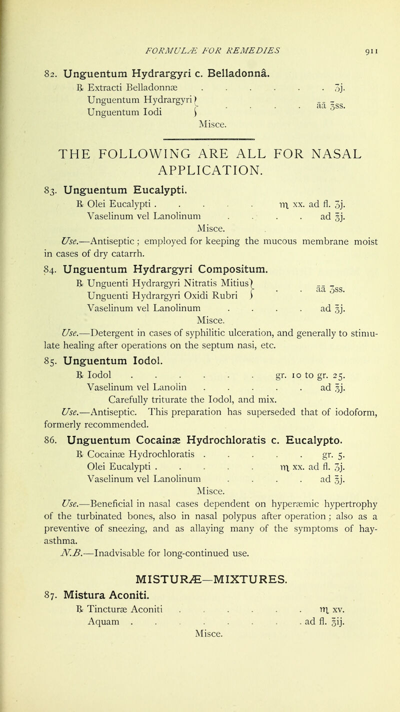 82. Unguentum Hydrargyri c. Belladonna R Extract! Belladonnae Unguentum Hydrargyri)^ Unguentum lodi 1 Misce. THE FOLLOWING ARE ALL FOR NASAL APPLICATION. 83. Unguentum Eucalypti. R Olei Eucalypti . . . . . rn, xx. ad fl. 3j- Vaselinum vel Lanolinum . . . . ad 53. Misce. Use.—Antiseptic; employed for keeping the mucous membrane moist in cases of dry catarrh. 84. Unguentum Hydrargyri Compositum. R Unguenti Hydrargyri Nitratis Mitius) __ Unguenti Hydrargyri Oxidi Rubri ) Vaselinum vel Lanolinum . . . . ad 3]. Misce. Use.—Detergent in cases of syphilitic ulceration, and generally to stinm- late healing after operations on the septum nasi, etc. 85. Unguentum lodol. R lodol . . . . . . gr. 10 to gr. 25. Vaselinum vel Lanolin . . . . . ad 5]. Carefully triturate the lodol, and mix. Use.—Antiseptic. This preparation has superseded that of iodoform, formerly recommended. 86. Unguentum Cocainae Hydrochloratis c. Eucalypto. R Cocainse Hydrochloratis . . . . . gr. 5. Olei Eucalypti . . . . . m. xx. ad fl. 3j. Vaselinum vel Lanolinum . . . . ad sj. Misce. Use.—Beneficial in nasal cases dependent on hypersemic hypertrophy of the turbinated bones, also in nasal polypus after operation; also as a preventive of sneezing, and as allaying many of the symptoms of hay- asthma. JV.B.—Inadvisable for long-continued use. • 3j. aa 3SS. MISTU RiE—MIXTU R ES. 87. Mistura Aconiti. 1^ Tincturse Aconiti . . . . . . rrt xv. Aquam . . . . . . . ad fl. gij. Misce.