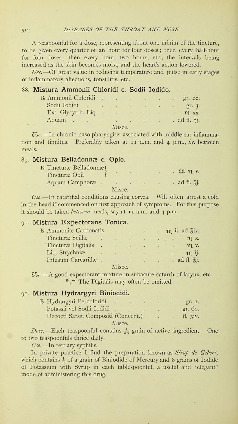 A teaspoonful for a dose, representing about one minim of the tincture, to be given every quarter of an hour for four doses; then every half-hour for four doses; then every hour, two hours, etc., the intervals being increased as the skin becomes moist, and the heart's action lowered. Use.—Of great value in reducing temperature and pulse in early stages of inflammatory affections, tonsillitis, etc. 88. Mistura Ammonii Chloridi c. Sodii lodido. R Ammonii Chloridi . . . . . . gr. 20. Sodii lodidi . . . . . • gr. 3. Ext. Glycyrrh. Liq. . . . . . . nx xx. Aquam . . . . . . . . ad fl. 33. Misce. Use.—In chronic naso-pharyngitis associated with middle-ear inflamma- tion and tinnitus. Preferably taken at 11 a.m. and 4 p.m., i.e. between meals. 89. Mistura Belladonnas c. Opio. I> Tincturae Belladonnaf -- _ „ .. r ■ . . - . aa nx V. Tmcturge Opn ) Aquam Camphoric . . . . . . ad fl. ^j. Misce. Use.—In catarrhal conditions causing coryza. Will often arrest a cold in the head if commenced on first approach of symptoms. For this purpose it should be taken between meals, say at 11 a.m. and 4 p.m. 90. Mistura Expectorans Tonica. R Ammonise Carbonatis . . . . rn. ii- ad giv. Tincturse Scillse Tincturae Digitalis Liq. Strychnise Infusum Carcarillae rn X. m V. m ij- ad fl. 3j. Misce. Use.—A good expectorant mixture in subacute catarrh of larynx, etc. The Digitalis may often be omitted. 91. Mistura Hydrargyri Biniodidi. ^ Hydrargyri Perchloridi . . . . . gr. i. Potassii vel Sodii lodidi ..... gr. 60. Decocti Sarzse Compositi (Concent.) . . fl. siv. Misce. Dose.—Each teaspoonful contains 3V grain of active ingredient. One to two teaspoonfuls thrice daily. Use.—-In tertiary syphilis. In private practice I find the preparation known as Sirop de Giberf, which contains ^ of a grain of Biniodide of Mercury and 8 grains of Iodide of Potassium with Syrup in each tablespoonful, a useful and ' elegant' mode of administering this drug.