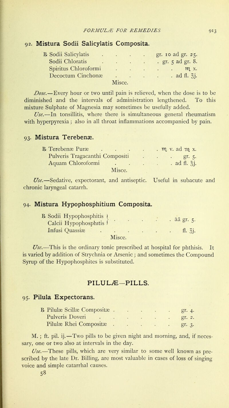 92. Mistura Sodii Salicylatis Composita. 13^ Sodii Salicylatis . . . . gr. 10 ad gr. 25. Sodii Chloratis gr. 5 ad gr. 8. Spiritus Chloroform i . . . . . 1U x. Decoctum Cinchonae . . . . . ad fl. 5j. Misce. Dose.—Every hour or two until pain is relieved, when the dose is to be diminished and the intervals of administration lengthened. To this mixture Sulphate of Magnesia may sometimes be usefully added. Use.—In tonsillitis, where there is simultaneous general rheumatism with hyperpyrexia; also in all throat inflammations accompanied by pain. 93. Mistura Terebens. R Terebense Purae . . . . . ni v. ad m. x. Pulveris Tragacanthi Compositi . . . gr. 5. Aquam Chloroformi . . . . . ad fl. 3]. Misce. Use.—Sedative, expectorant, and antiseptic. Useful in subacute and chronic laryngeal catarrh. 94- Mistura Hypophosphitium Composita. R Sodii Hypophosphitis Calcii Hypophosphitis \ ' ' ' ' • S^- 5- Infusi Quassiae . . . . . . fl. 3]. Misce. Use.—This is the ordinary tonic prescribed at hospital for phthisis. It is varied by addition of Strychnia or Arsenic; and sometimes the Compound Syrup of the Hypophosphites is substituted. PILULi^—PILLS. 95. Pilula Expectorans. R Pilulae Scillae Compositse . . . . . gr. 4. Pulveris Doveri . . . . . . gr. 2. Pilulae Rhei Compositse . . . . . gr. 3. M.; ft. pil. ij.—Two pills to be given night and morning, and, if neces- sary, one or two also at intervals in the day. Use.—These pills, which are very similar to some well known as pre- scribed by the late Dr. Billing, are most valuable in cases of loss of singing voice and simple catarrhal causes. 58