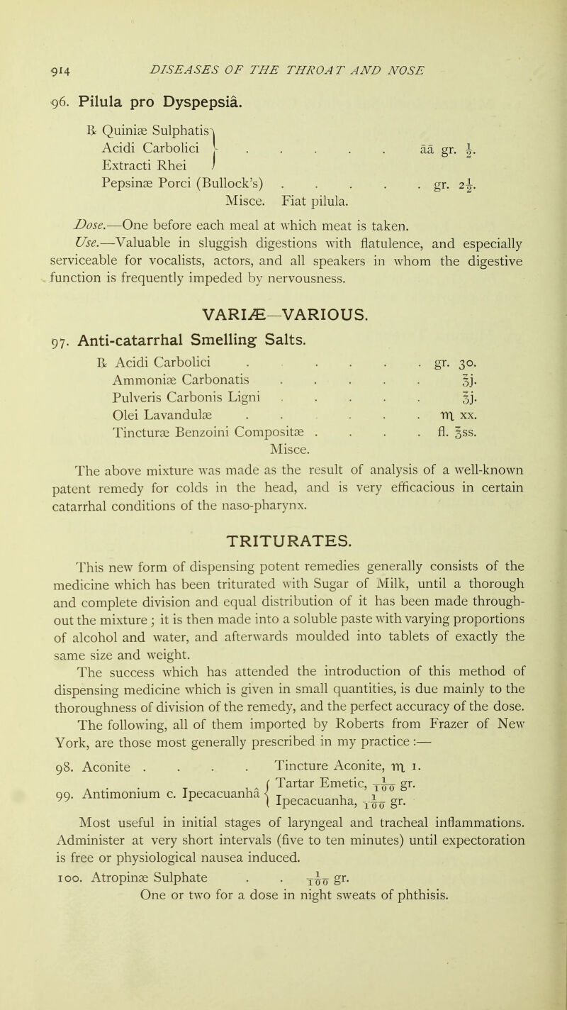96. Pilula pro Dyspepsia. R Quiniae Sulphatis'\ Acidi Carbolici ^ aa gr. J. Extract! Rhei ) Pepsinae Porci (Bullock's) . . . . ■ gr. 2J. Misce. Fiat pilula. Dose.—One before each meal at which meat is taken. Use.—Valuable in sluggish digestions with flatulence, and especially serviceable for vocalists, actors, and all speakers in whom the digestive function is frequently impeded by nervousness. VARIiE—VARIOUS. 97. Anti-catarrhal Smelling Salts. R Acidi Carbolici gr. 30. Ammonite Carbonatis gj. Pulveris Carbonis Ligni 5j. Olei Lavandulae . . . . . ra xx. Tincturoe Benzoini Compositae . . . . fl. 3SS. Misce. The above mixture was made as the result of analysis of a well-known patent remedy for colds in the head, and is very efficacious in certain catarrhal conditions of the naso-pharynx. TRITURATES. This new form of dispensing potent remedies generally consists of the medicine which has been triturated with Sugar of Milk, until a thorough and complete division and equal distribution of it has been made through- out the mixture ; it is then made into a soluble paste with varying proportions of alcohol and water, and afterwards moulded into tablets of exactly the same size and weight. The success which has attended the introduction of this method of dispensing medicine which is given in small quantities, is due mainly to the thoroughness of division of the remedy, and the perfect accuracy of the dose. The following, all of them imported by Roberts from Frazer of New York, are those most generally prescribed in my practice :— 98. Aconite .... Tincture Aconite, rrt i. f Tartar Emetic, gr. 99. Antimonium c. Ipecacuanha | ipg,^,^^„ha, gr. Most useful in initial stages of laryngeal and tracheal inflammations. Administer at very short intervals (five to ten minutes) until expectoration is free or physiological nausea induced. 100. Atropinse Sulphate . . gr. One or two for a dose in night sweats of phthisis.