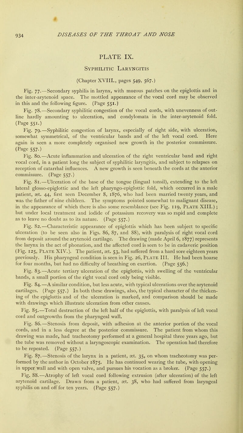 PLx\TE IX. Syphilitic Laryngitis (Chapter XVIII., pages 549, 567.) Fig. 77-—Secondary syphilis in larynx, with mucous patches on the epiglottis and in the inter-arytenoid space. The mottled appearance of the vocal cord may be observed in this and the following figure. (Page 551.) Fig. 78.—Secondary syphilitic congestion of the vocal cords, with unevenness of out- line hardly amounting to ulceration, and condylomata in the inter-arytenoid fold. (Page 551.) Fig. 79.—Syphilitic congestion of larynx, especially of right side, with ulceration, somewhat symmetrical, of the ventricular bands and of the left vocal cord. Here again is seen a more completely organised new growth in the posterior commissure. (Page 557.) Fig. 80.—Acute inflammation and ulceration of the right ventricular band and right vocal cord, in a patient long the subject of syphilitic laryngitis, and subject to relapses on reception of catarrhal influences. A new growth is seen beneath the cords at the anterior commissure. (Page 557.) Fig. 81.—Ulceration of the base of the tongue (hngual tonsil), extending to the left lateral glosso-epiglottic and the left pharyngo-epiglottic fold, which occurred in a male patient, fet. 44, first seen December 8, 1876, who had been married twenty years, and was the father of nine children. The symptoms pointed somewhat to malignant disease, in the appearance of which there is also some resemblance (see Fig. 119, Plate XIII.) ; but under local treatment and iodide of potassium recovery was so rapid and complete as to leave no doubt as to its nature. (Page 557.) Fig. 82.—Characteristic appearance of epiglottis which has been subject to specific ulceration (to be seen also in Figs. 86, 87, and 88), with paralysis of right vocal cord from deposit around the arytenoid cartilage. The drawing (made April 6, 1877) represents the larynx in the act of phonation, and the affected cord is seen to be in cadaveric position (Fig. 125, Plate XIV.). The patient, set. 53, had suffered from a hard sore eighteen years previously. His pharyngeal condition is seen in Fig. 26, Plate III. He had been hoarse for four months, but had no difficulty of breathing on exertion. (Page 556.) Fig. 83.—Acute tertiary ulceration of the epiglottis, with swelling of the ventricular bands, a small portion of the right vocal cord only being visible. Fig. 84.—A similar condition, but less acute, with typical ulcerations over the arytenoid cartilages. (Page 557.) In both these drawings, also, the typical character of the thicken- ing of the epiglottis and of the ulceration is marked, and comparison should be made with drawings which illustrate ulceration from other causes. Fig. 85.—Total destruction of the left half of the epiglottis, with paralysis of left vocal cord and outgrowths from the pharyngeal wall. Fig. 86.—Stenosis from deposit, with adhesion at the anterior portion of the vocal cords, and in a less degree at the posterior commissure. The patient from whom this drawing was made, had tracheotomy performed at a general hospital three years ago, but the tube was removed without a laryngoscopic examination. The operation had therefore to be repeated. (Page 557.) Fig. 87.—Stenosis of the larynx in a patient, set. 35, on whom tracheotomy was per- formed by the author in October 1875. continued wearing the tube, with opening in upper wall and with open valve, and pursues his vocation as a broker. (Page 557.) Fig. 88.—Atrophy of left vocal cord following extrusion (after ulceration) of the left arytenoid cartilage. Drawn from a patient, set. 38, who had suffered from laryngeal syphilis on and off for ten years. (Page 557.)