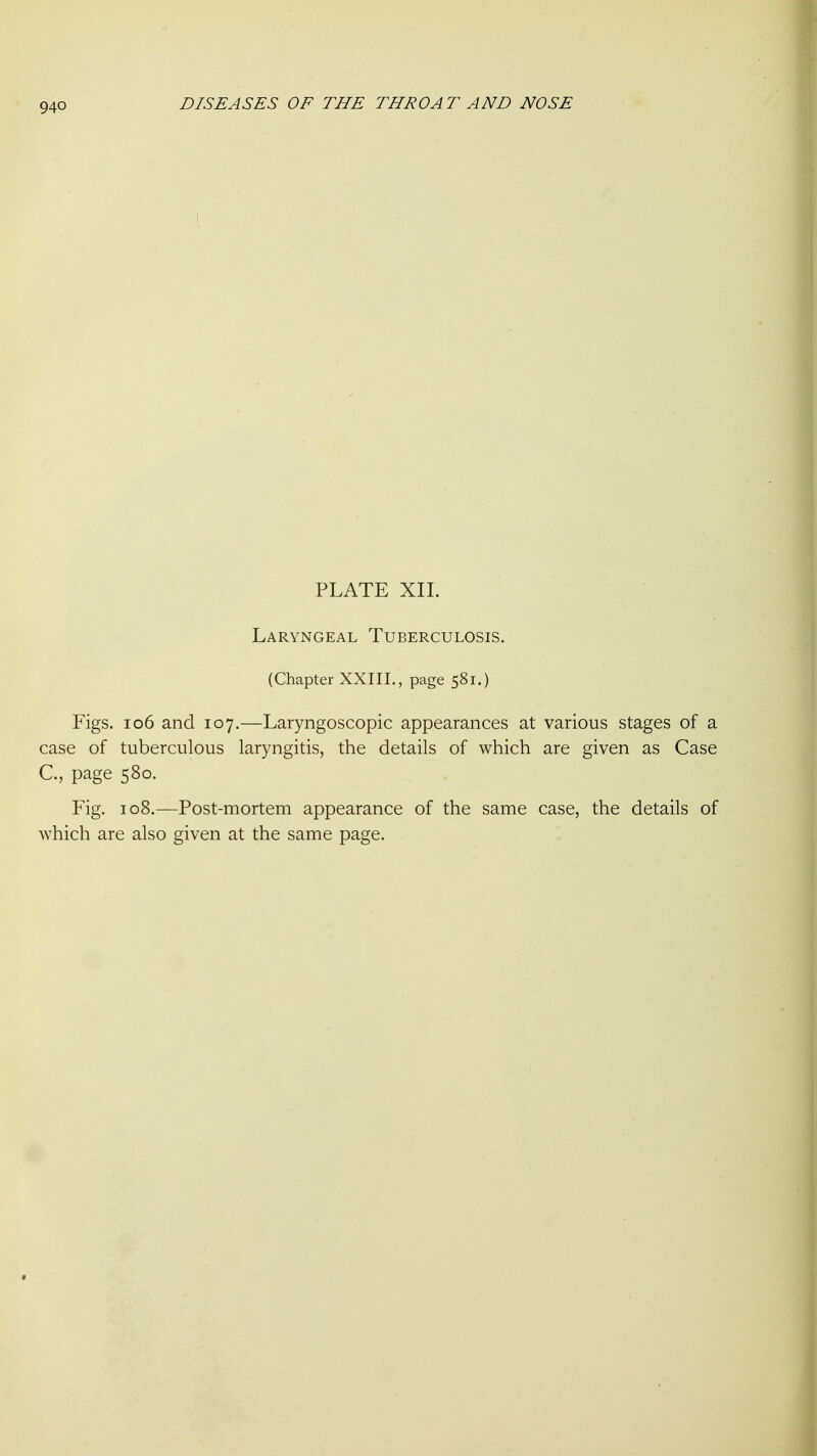 PLATE XII. Laryngeal Tuberculosis. (Chapter XXIII., page 581.) Figs. 106 and 107.—Laryngoscopic appearances at various stages of a case of tuberculous laryngitis, the details of which are given as Case C, page 580. Fig. 108.—Post-mortem appearance of the same case, the details of which are also given at the same page.