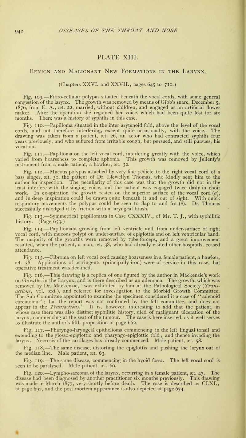 PLATE XIII. Benign and Malignant New Formations in the Larynx. (Chapters XXVI. and XXVII., pages 645 to 710.) Fig. 109.—Fibro-cellular polypus situated beneath the vocal cords, with some general congestion of the larynx. The growth was removed by means of Gibb's snare, December 5, 1876, from E. A., aet. 22, married, without children, and engaged as an artificial flower maker. After the operation she regained her voice, which had been quite lost for six months. There was a history of syphilis in this case. Fig. 110.—Papilloma situated in the inter-arytenoid fold, above the level of the vocal cords, and not therefore interfering, except quite occasionally, with the voice. The drawing was taken from a patient, ?et. 26, an actor who had contracted syphilis four years previously, and who suffered from irritable cough, but pursued, and still pursues, his vocation. Fig. III.—Papilloma on the left vocal cord, interfering greatly with the voice, which varied from hoarseness to complete aphonia. This growth was removed by Jellenfy's instrument from a male patient, a hawker, cet. 32. Fig. 112.—Mucous polypus attached by very fine pedicle to the right vocal cord of a bass singer, set. 30, the patient of Dr. Llewellyn Thomas, who kindly sent him to the author for inspection. The peculiarity of this case was that the growth did not in the least interfere with the singing voice, and the patient was engaged twice daily in choir work. In ex-spiration the growth rested on the superior surface of the vocal cord (a), and in deep inspiration could be drawn quite beneath it and out of sight. With quick respiratory movements the polypus could be seen to flap to and fro [b). Dr. Thomas successfully dislodged it by friction with a laryngeal brush. Fig. 113.—Symmetrical papillomata in Case CXXXIV., of Mr. T. J., with syphilitic history. (Page 653.) Fig. 114.—Papillomata growing from left ventricle and from under-surface of right vocal cord, with mucous polypi on under-surface of epiglottis and on left ventricular band. The majority of the growths were removed by tube-forceps, and a great improvement resulted, when the patient, a man, eet. 38, who had already visited other hospitals, ceased attendance. Fig. 115.—Fibroma on left vocal cord causing hoarseness in a female patient, a hawker, set. 38. Applications of astringents (principally iron) were of service in this case, but operative treatment was declined. Fig. 116.—This drawing is a replica of one figured by the author in Mackenzie's work on Growths in the Larynx, and is there described as an adenoma. The growth, which was removed by Dr. Mackenzie, ' was exhibited by him at the Pathological Society (Trans- actions^ vol. xxi.), and referred for investigation to the Morbid Growth Committee. The Sub-Committee appointed to examine the specimen considered it a case of adenoid carcinoma ; but the report was not confirmed by the full committee, and does not appear in the T7'ansactions.^ It is, however, interesting to add that the patient, in whose case there was also distinct syphilitic history, died of malignant ulceration of the larynx, commencing at the seat of the tumour. The case is here inserted, as it well serves to illustrate the author's fifth proposition at page 662. Fig, 117.—Pharyngo-laryngeal epithelioma commencing in the left lingual tonsil and extending to the glosso-epiglottic and pharyngo-epiglottic fold ; and thence invading the larynx. Necrosis of the cartilages has already commenced. Male patient, tet. 58. Fig. 118.—The same disease, distorting the epiglottis and pushing the larynx out of the median line. Male patient, set. 63. Fig, 119,—The same disease, commencing in the hyoid fossa. The left vocal cord is seen to be paralysed. Male patient, set. 60. Fig, 120,—Lympho-sarcoma of the larynx, occurring in a female patient, set. 47. The disease had been diagnosed by another practitioner six months previously. This drawing was made in March 1877, very shortly before death. The case is described as CLXI., at page 692, and the post-mortem appearance is also depicted at page 674. 4