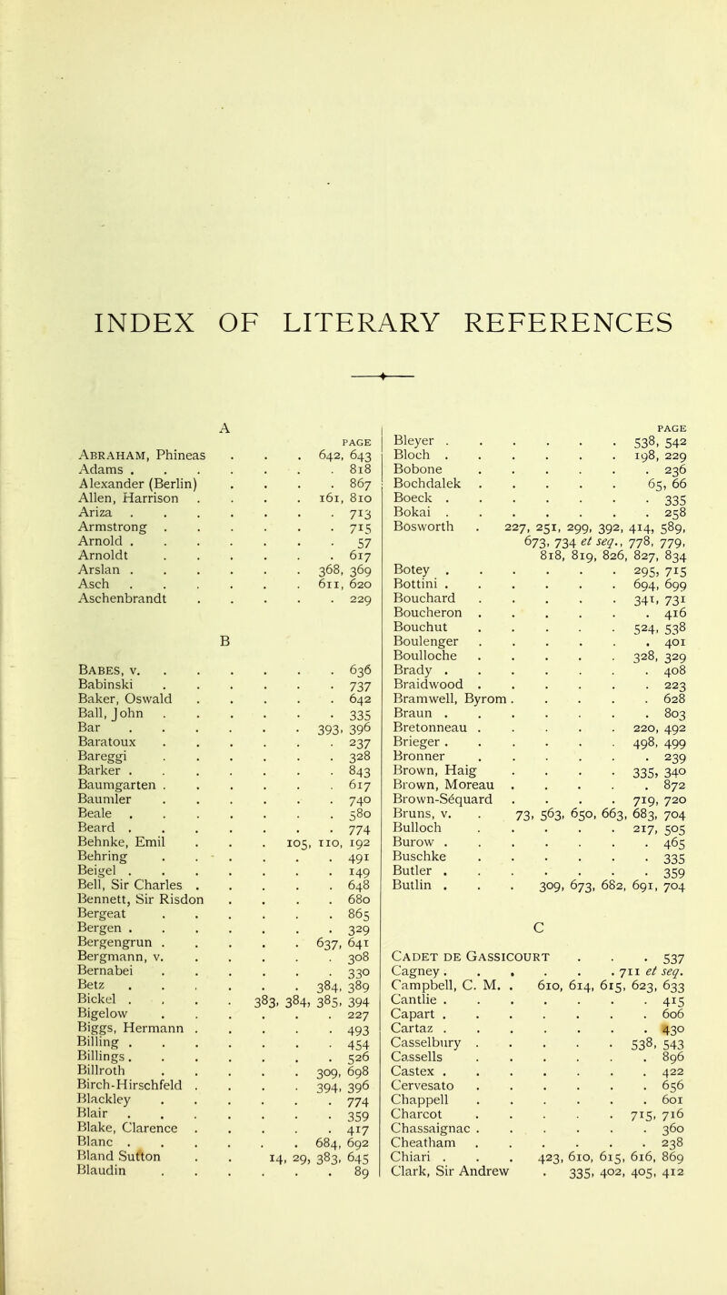 INDEX OF LITERARY REFERENCES Abraham, Phineas Adams . Alexander (Berlin) Allen, Harrison Ariza Armstrong Arnold . Arnoldt Arslan . Asch Aschenbrandt PAGE 2, 643 161, 810 • 713 • 715 • 57 617 368, 369 611, 620 229 B Babes, v 636 Babinski 737 Baker, Oswald ..... 642 Ball, John 335 Bar 393, 396 Baratoux 237 Bareggi 328 Barker 843 Baumgarten . . . . . .617 Baumler ...... 740 Beale 580 Beard ....... 774 Behnke, Emil . . . 105, no, 192 Behring ...... 491 Beigel 149 Bell, Sir Charles 648 Bennett, Sir Risdon .... 680 Bergeat 865 Bergen ....... 329 Bergengrun 637, 641 Bergmann, v. .... . 308 Bernabei . . . . . -330 Betz 384, 389 Bickel .... 383, 384, 385, 394 Bigelow ...... 227 Biggs, Hermann 493 Billing 454 Billings....... 526 Billroth 309, 698 Birch-Hirschfeld .... 394, 396 Blackley 774 gjaii- 359 Blake, Clarence ..... 417 Blanc 684, 692 Bland Sufton . . 14, 29, 383, 645 Blaudin 89 PAGE Bleyer 538, 542 Bloch 198, 229 Bobone ...... 236 Bochdalek 65, 66 Boeck 335 Bokai 258 Bosworth . 227, 251, 299, 392, 414, 589, 673, 734 etseq., 778, 779, 818, 819, 826, 827, 834 Botey 295, 715 Bottini ...... 694, 699 Bouchard 341, 731 Boucheron ...... 416 Bouchut 524, 538 Boulenger ...... 401 Boulloche 328, 329 Brady ....... 408 Braidwood 223 Bramwell, Byrom ..... 628 Braun 803 Bretonneau ..... 220, 492 Brieger 498, 499 Bronner ...... 239 Brown, Haig .... 335, 340 Brown, Moreau 872 Brown-S6quard .... 719, 720 Bruns, v. . 73, 563, 650, 663, 683, 704 Bulloch 217, 505 Burow ....... 465 Buschke ...... 335 Butler 359 Butlin . . . 309, 673, 682, 691, 704 C Cadet de Gassicourt . . . 537 Cagney. .... .'jw etseq. Campbell, C. M. . 610, 614, 615, 623, 633 Cantlie 415 Capart ....... 606 Cartaz 430 Casselbury 538-543 Cassells 896 Castex ....... 422 Cervesato 656 Chappell ...... 601 Charcot ..... 715, 716 Chassaignac 360 Cheatham ...... 238 Chiari . . . 423, 610, 615, 616, 869 Clark, Sir Andrew . 335, 402, 405, 412