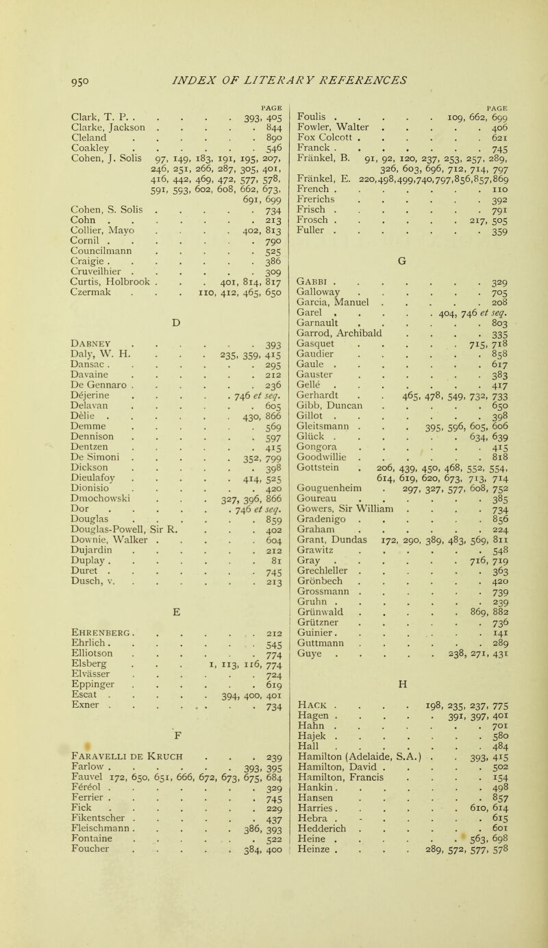 Clark, T. P 393, Clarke, Jackson ..... Cleland ...... Coakley ...... Cohen, J. Solis 97, 149, 183, 191, 195, 246, 251, 266, 287, 305, 416, 442, 469, 472, 577, 59I' 593' 602, 608, 662, Cohen, S. Solis Cohn . Collier, Mayo Cornil . Councilmann Craigie . Cruveilhier . Curtis, Holbrook Czermak 401, 014, no, 412, 465, PAGE 844 890 207, 401, 578, 673. . 699 734 213 . 813 790 525 386 309 . 817 650 Dabney 393 Daly, W. H. . . . 235, 359, 415 Dansac ....... 295 Davaine 212 De Gennaro ...... 236 D^jerine 746 seq. Delavan 605 Delie 430, 866 Demme ...... 569 Dennison 597 Dentzen 415 De Simoni ..... 352, 799 Dickson 398 Dieulafoy ..... 414, 525 Dionisio ...... 420 Dmochowski . . . 327, 396, 866 Dor ...... 746 et seq. Douglas ...... 859 Douglas-Powell, Sir R. ... 402 Downie, Walker ..... 604 Dujardin ...... 212 Duplay 81 Duret 745 Dusch, V. ..... . 213 EHRENBERG 212 Ehrlich....... 545 Elliotson 774 Elsberg ... i, 113, 116, 774 Elvasser ...... 724 Eppinger 619 Escat ..... 394, 400, 401 Exner . . . ... . 734 Faravelli de Kruch . . , 239 Farlow ...... 393, 395 Fauvel 172, 650, 651, 666, 672, 673, 675, 684 F^r^ol ....... 329 Ferrier ....... 745 Fick 229 Fikentscher ...... 437 Fleischmann ..... 386, 393 Fontaine ...... 522 Foucher 384, 400 PAGE Foulis 109, 662, 699 Fowler, Walter ..... 406 Fox Colcott . . . . . .621 Franck 745 Frankel, B. 91, 92, 120, 237, 253, 257, 289, 326, 603, 696, 712, 714, 797 Frankel, E. 220,498,499,740,797,856,857,869 French ....... no Frerichs ...... 392 Frisch 791 Frosch 217, 505 Fuller 359 Gabbi ....... 329 Galloway ...... 705 Garcia, Manuel ..... 208 Garel 404, 746 et seq. Garnault 803 Garrod, Archibald .... 335 Gasquet 715, 718 Gaudier 858 Gaule ....... 617 Gauster 383 Gelle 417 Gerhardt . . 465, 478, 549, 732, 733 Gibb, Duncan ..... 650 Gillot 398 Gleitsmann . . . 395, 596, 605, 606 Gliick 634, 639 Gongora 415 Goodwillie . . . . . .818 Gottstein . 206, 439, 450, 468, 552, 554, 614, 619, 620, 673, 713, 714 Gouguenheim Goureau Gowers, Sir William Gradenigo Graham Grant, Dundas 172, 290, Grawitz 297. 327. 577. 752 385 ■ 734 . 856 . 224 569, 811 548 Gray 716, 719 Grechleller 363 Gronbech ...... 420 Grossmann .... Gruhn ..... j Griinwald .... 739 239 ! Griitzner Guinier. Guttmann Guye 736 141 H Hack .... 198, 235, 237, 775 Hagen 391, 397, 401 Hahn 701 Hajek 580 Hall 484 Hamilton (Adelaide, S.A.) . . 393,415 Hamilton, David 502 Hamilton, Francis .... 154 Hankin 498 Hansen . . . . . . 857 Harries 610, 614 Hebra . - 615 Hedderich ...... 601 Heine 563, 698 Heinze .... 289, 572, 577, 578