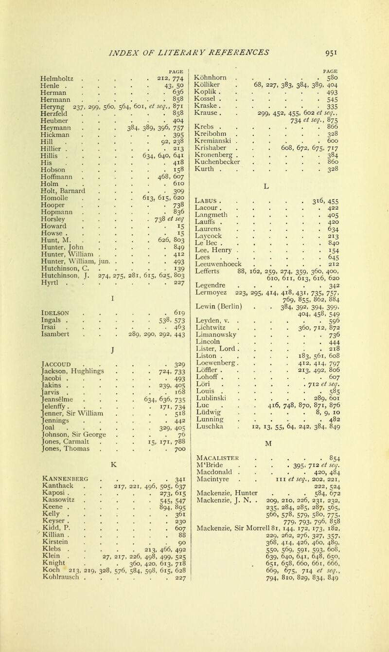 PAGE Helmholtz ..... 212, 774 Henle 43- 5° Herman 636 Hermann 858 Heryng 237, 299, 560, 564, 601, et seq., 871 Herzfeld 858 Heubner ...... 404 Heymann . . . 384, 389, 396, 757 Hickman 395 Hill 92. 238 Hillier 213 Hillis 634, 640, 641 His 418 Hobson 158 Hoffmann 468, 607 Holm 610 Holt, Barnard 309 Homolle .... 613, 615, 620 Hooper 738 Hopmann ...... 836 Horsley 738 et seq Howard ...... 15 Howse 15 Hunt, M 626, 803 Hunter, John 849 Hunter, William 412 Hunter, William, jun 493 Hutchinson, C 139 Hutchinson, J. 274,275,281,615,625,803 Hyrtl 227 I IDELSON 619 Ingals 538, 573 Irsai 463 Isambert . . . 289, 290, 292, 443 J JACCOUD 329 Jackson, Hughlings . . . 724, 733 Jacobi 493 Jakins 239, 405 Jarvis ....... 168 Jeanselme .... 634, 636, 735 Jelenffy 171, 734 Jenner, Sir William .... 518 Jennings ...... 442 Joal 329, 405 Johnson, Sir George .... 76 Jones, Carmalt . . .15, 171, 788 Jones, Thomas ..... 700 K Kannenberg 341 Kanthack . . 217, 221, 496, 505, 637 Kaposi 273, 615 Kassowitz 545, 547 Keene 894, 895 Kelly ....... 361 Keyser 230 Kidd, P 607 ' Killian 88 Kirstein ...... 90 Klebs ..... 213, 466, 492 Klein . . 27, 217, 226, 498, 499, 525 Knight . . . 360, 420, 613, 718 Koch 213, 219, 328, 576, 584, 598, 615, 628 Kohlrausch 227 PAGE Kohnhorn ...... 580 Kolliker . 68, 227, 383, 384, 389, 404 Koplik ....... 493 Kossel 545 Kraske....... 335 Krause . . 299, 452, 455, 602 et seq., 734 et seq., 875 Krebs 866 Kreibohm 328 Kremianski ...... 600 Krishaber . . . 608, 672, 675, 717 Kronenberg ...... 384 Kuchenbecker ..... 860 Kurth 328 L Labus 316, 455 Lacour....... 422 Langmeth 405 Lauffs ....... 420 Laurens ...... 634 Laycock ...... 213 Le Bee 840 Lee, Henry 154 Lees 645 Leeuwenhoeck 212 Lefferts 88, 162, 259, 274, 359, 360, 400, 610, 611, 613, 616, 620 Legendre ...... 342 Lermoyez 223, 295, 414, 418, 431, 735, 757, 769, 855, 862, 884 Lewin (Berlin) . . 384, 392, 394, 399, 404, 458, 549 Leyden, v. ..... . 596 Lichtwitz .... 360, 712, 872 Limanowsky ..... 736 Lincoln 444 Lister, Lord . . . . . .218 Liston 183, 561, 608 Loewenberg .... 412, 414, 797 Lofifler 213, 492, 806 Lohoff ....... 607 Lori ...... 712 et seq. Louis 585 Lublinski 289, 601 Luc . . . 416, 748, 870, 871, 876 Liidwig 8, 9, 10 Lunning ...... 482 Luschka . 12, 13, 55, 64, 242, 384, 849 M Macalister M'Bride Macdonald . Macintyre Mackenzie, Hunter Mackenzie, J. N. . . . . . 854 . 395. 712 et seq. . 420, 484 III et seq., 202, 221, 222,524 . 584, 672 209, 2IO, 226, 231, 232, 235, 284, 285, 287, 565, 566, 578, 579, 580, 775. 779. 793. 796, 858 Mackenzie, Sir Morrell8i, 144, 172, 173, 182, 229, 262, 276, 327, 357, 368, 414, 426, 460, 489, 550. 569. 591. 593. 608, 639, 640, 641, 648, 650, 651, 658, 660, 66r, 666, 669, 675, 714 et seq., 794, 810, 829, 834, 849