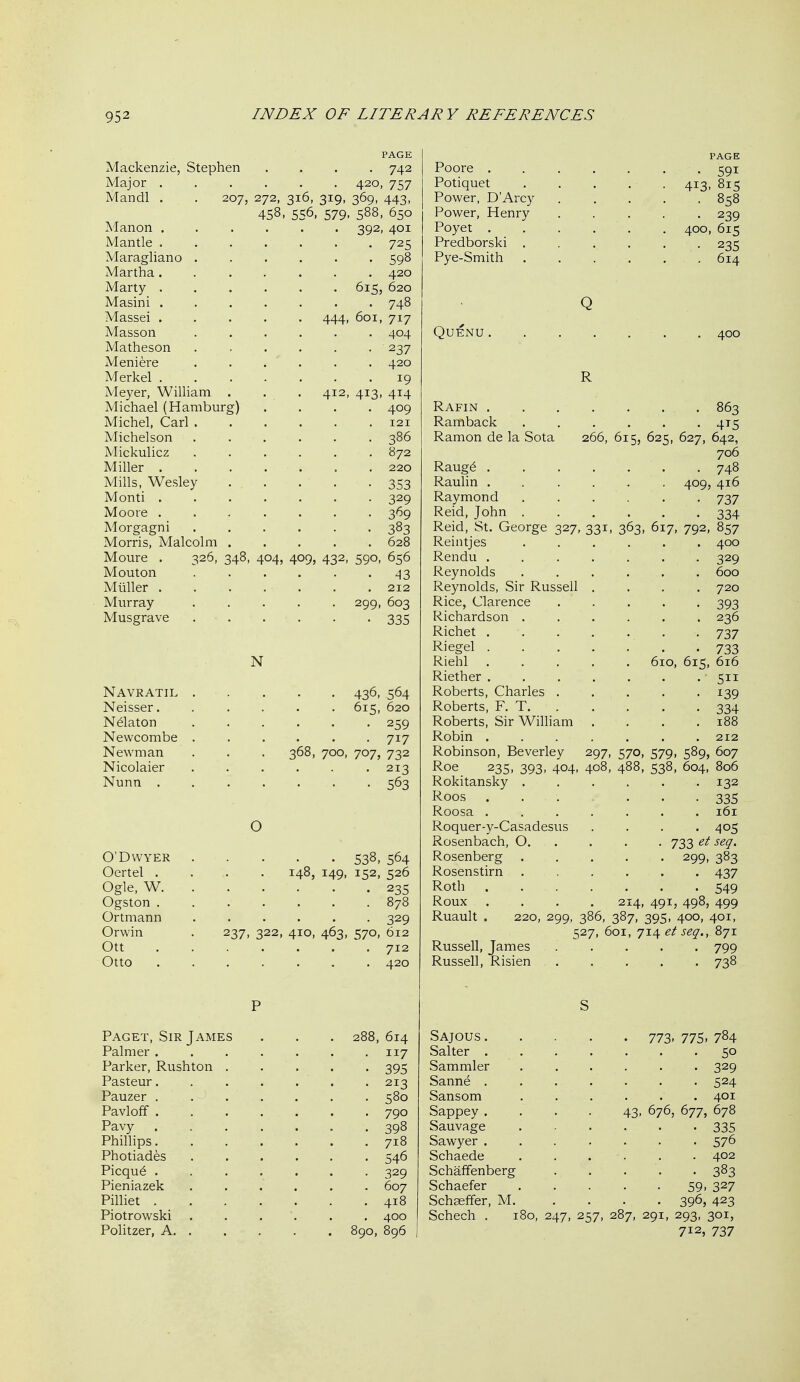 PAGE Mackenzie, Stephen .... 742 Major 420, 757 Mandl . . 207, 272, 316, 319, 369, 443, 458. 556, 579- 588, 650 Manon ...... 392, 401 Mantle ....... 725 Maragliano 598 Martha 420 Marty 615, 620 Masini ....... 748 Massei 444, 601, 717 Masson 404 Matheson ...... 237 Meniere ...... 420 Merkel ....... 19 Meyer, William . . . 412, 413, 414 Michael (Hamburg) .... 409 Michel, Carl ...... 121 Michelson 386 Mickulicz 872 Miller 220 Mills, Wesley 353 Monti 329 Moore 369 Morgagni ...... 383 Morris, Malcolm 628 Moure . 326, 348, 404, 409, 432, 590, 656 Mouton 43 Mliller 212 Murray 299, 603 Musgrave 335 N Navratil 436, 564 Neisser. ..... 615, 620 N^laton ...... 259 Newcombe ...... 717 Newman . . . 368, 700, 707, 732 Nicolaier . . . . . -213 Nunn ....... 563 O O'DWYER 538, 564 Oertel .... 148, 149, 152, 526 Ogle, W 235 Ogston 878 Ortmann 329 Orwin . 237, 322, 410, 463, 570, 612 Ott ' . 712 Otto 420 Paget, Sir James Palmer . Parker, Rushton Pasteur. Pauzer . Pavloff . Pavy Phillips. Photiades Picqu6 . Pieniazek Pilliet . Piotrowski Politzer, A. , 614 117 395 213 718 546 329 607 418 400 PAGE Poore ....... 591 Potiquet 413, 815 Power, D'Arcy 858 Power, Henry 239 Poyet 400, 615 Predborski 235 Pye-Smith 614 QUENU. R Rafin 863 Ramback 415 Ramon de la Sota 266, 615, 625, 627, 642, 706 Raug6 748 Raulin 409, 416 Raymond ...... 737 Reid, John ...... 334 Reid, St. George 327, 331, 363, 617, 792, 857 Reintjes ...... 400 Rendu ....... 329 Reynolds ...... 600 Reynolds, Sir Russell .... 720 Rice, Clarence ..... 393 Richardson 236 Richet 737 Riegel 733 Riehl 610, 615, 616 Riether . . . . . . . • 511 Roberts, Charles ..... 139 Roberts, F. T 334 Roberts, Sir William . . . .188 Robin ....... 212 Robinson, Beverley 297, 570, 579, 589, 607 Roe 235, 393, 404, 408, 488, 538, 604, 806 Rokitansky ...... 132 Roos 335 Roosa 161 Roquer-y-Casadesus .... 405 Rosenbach, O. . . . . 733 et seq. Rosenberg ..... 299, 383 Rosenstirn ...... 437 Roth 549 Roux .... 214, 491, 498, 499 Ruault . 220, 299, 386, 387, 395, 400, 401, 527, 601, 714 et seq., 871 Russell, James 799 Russell, Risien 738 Sajous 773. 775. 784 Salter 50 Sammler 329 Sanne 524 Sansom 401 Sappey .... 43, 676, 677, 678 Sauvage 335 Sawyer 576 Schaede ...... 402 Schaffenberg . . . . -383 Schaefer 59-327 Schaeffer, M 396, 423 Schech . 180, 247, 257, 287, 291, 293, 301, 712, 737