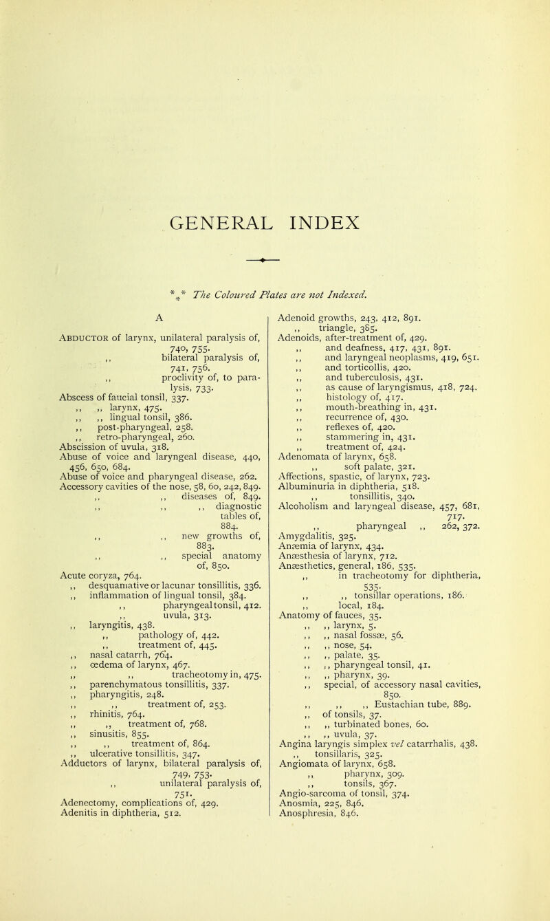 GENERAL INDEX The Coloured Plates are not Indexed. A Abductor of larynx, unilateral paralysis of, 74o» 755- ,, bilateral paralysis of, 741, 756. proclivity of, to para- lysis, 733. Abscess of faucial tonsil, 337. ,, larynx, 475. ,, lingual tonsil, 386. ,, post-pharyngeal, 258. retro-pharyngeal, 260. Abscission of uvula, 318. Abuse of voice and laryngeal disease, 440, 456, 650, 684. Abuse of voice and pharyngeal disease, 262. Accessory cavities of the nose, 58, 60, 242, 849. ,, diseases of, 849. ,, ,, ,, diagnostic tables of, 884. ,, ,, new growths of, 883. ,, ,, special anatomy of, 850. Acute coryza, 764. ,, desquamative or lacunar tonsillitis, 336. ,, inflammation of lingual tonsil, 384. ,, pharyngeal tonsil, 412. ,, uvula, 313. ,, laryngitis, 438. ,, pathology of, 442. ,, treatment of, 445. ,, nasal catarrh, 764. ,, oedema of larynx, 467. ,, tracheotomy in, 475, ,, parenchymatous tonsillitis, 337. ,, pharyngitis, 248. ,, ,, treatment of, 253. ,, rhinitis, 764. ,, treatment of, 768. ,, sinusitis, 855. ,, ,, treatment of, 864. ,, ulcerative tonsillitis, 347. Adductors of larynx, bilateral paralysis of, 749. 753- ,, unilateral paralysis of, 751- Adenectomy, complications of, 429. Adenitis in diphtheria, 512. Adenoid growths, 243, 412, 891. ,, triangle, 385. Adenoids, after-treatment of, 429. ,, and deafness, 417, 431, 891. and laryngeal neoplasms, 419, 651. ,, and torticollis, 420. ,, and tuberculosis, 431. as cause of laryngismus, 418, 724. ,, histology of, 417. mouth-breathing in, 431. ,, recurrence of, 430, reflexes of, 420. ,, stammering in, 431. treatment of, 424. Adenomata of larynx, 658. soft palate, 321. Affections, spastic, of larynx, 723. Albuminuria in diphtheria, 518. tonsillitis, 340. Alcoholism and laryngeal disease, 457, 681, 717. ,, pharyngeal ,, 262, 372. Amygdalitis, 325. Anaemia of larynx, 434. Anaesthesia of larynx, 712. Anaesthetics, general, 186, 535. ,, in tracheotomy for diphtheria, 535- ,, ,, tonsillar operations, 186. local, 184. Anatomy of fauces, 35. ,, larynx, 5. ,, ,, nasal fossae, 56. ,, nose, 54. ,, ,, palate, 35. ,, pharyngeal tonsil, 41. ,, pharynx, 39. ,, special, of accessory nasal cavities, 850. ,, ,, Eustachian tube, 889. of tonsils, 37. ,, turbinated bones, 60. ,, ,, uvula, 37. Angina laryngis simplex vel catarrhalis, 438. ,, tonsillaris, 325. Angiomata of larynx, 658. ,, pharynx, 309. ,, tonsils, 367. Angio-sarcoma of tonsil, 374. Anosmia, 225, 846. Anosphresia, 846.