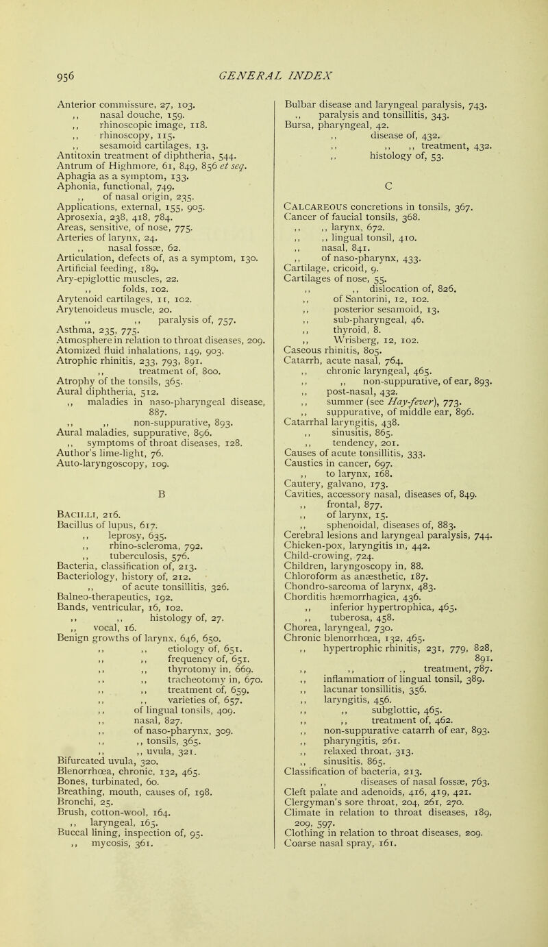 Anterior commissure, 27, 103. nasal douche, 159. rhinoscopic image, 118. rhinoscopy, 115. sesamoid cartilages, 13. Antitoxin treatment of diphtheria, 544. Antrum of Highmore, 61, 849, 856 et seq. Aphagia as a symptom, 133. Aphonia, functional, 749. of nasal origin, 235. Applications, external, 155, 905. Aprosexia, 238, 418, 784. Areas, sensitive, of nose, 775. Arteries of larynx, 24. nasal fossae, 62. Articulation, defects of, as a symptom, 130. Artificial feeding, 189. Ary-epiglottic muscles, 22, ,, folds, 102. Arytenoid cartilages, ir, 102. Arytenoideus muscle, 20. ,, ,, paralysis of, 757. Asthma, 235, 775. Atmosphere in relation to throat diseases, 209. Atomized fluid inhalations, 149, 903. Atrophic rhinitis, 233, 793, 891. ,, treatment of, 800. Atrophy of the tonsils, 365. Aural diphtheria, 512. maladies in naso-pharyngeal disease, 887. ,, ,, non-suppurative, 893. Aural maladies, suppurative, 896. symptoms of throat diseases, 128. Author's lime-light, 76. Auto-laryngoscopy, 109. B Bacilli, 216. Bacillus of lupus, 617. leprosy, 635. ,, rhino-scleroma, 792. tuberculosis, 576. Bacteria, classification of, 213. Bacteriology, history of, 212. of acute tonsillitis, 326. Balneo-therapeutics, 192. Bands, ventricular, 16, 102. ,, ,, histology of, 27. ,, vocal, 16. Benign growths of larynx, 646, 650. ,, ,, etiology of, 651. ,, ,, frequency of, 651. ,, thyrotomy in, 669. ,, ,, tracheotomy in, 670, ,, ,, treatment of, 659. ,, ,, varieties of, 657. of lingual tonsils, 409. nasal, 827. of naso-pharynx, 309. ,, tonsils, 365. ,, ,, uvula, 321. Bifurcated uvula, 320. Blenorrhoea, chronic, 132, 465. Bones, turbinated, 60. Breathing, mouth, causes of, 198, Bronchi, 25. Brush, cotton-wool, 164. laryngeal, 165. Buccal lining, inspection of, 95. ,, mycosis, 361. Bulbar disease and laryngeal paralysis, 743. ., paralysis and tonsillitis, 343. Bursa, pharyngeal, 42. disease of, 432. ,, ,, treatment, 432. histology of. 53. C Calcareous concretions in tonsils, 367. Cancer of faucial tonsils, 368. ,, larynx, 672. ,, lingual tonsil, 410, ,, nasal, 841. of naso-pharynx, 433. Cartilage, cricoid, 9. Cartilages of nose, 55. ,, dislocation of, 826. of Santorini, 12, 102. posterior sesamoid, 13. sub-pharyngeal, 46. thyroid, 8. ,, Wrisberg, 12, 102. Caseous rhinitis, 805. Catarrh, acute nasal, 764. chronic laryngeal, 465. ,, non-suppurative, of ear, 893. post-nasal, 432, summer (see Hay-fever)^ 773. suppurative, of middle ear, 896. Catarrhal laryngitis, 438. ,, sinusitis, 865. ,, tendency, 201. Causes of acute tonsillitis, 333. Caustics in cancer, 697. ,, to larynx, 168. Cautery, galvano, 173. Cavities, accessory nasal, diseases of, 849. frontal, 877. of larynx, 15. ,, sphenoidal, diseases of, 883. Cerebral lesions and laryngeal paralysis, 744. Chicken-pox, laryngitis m, 442. Child-crowing, 724. Children, laryngoscopy in, 88. Chloroform as anaesthetic, 187. Chondro-sarcoma of larynx, 483. Chorditis haemorrhagica, 436. ,, inferior hypertrophica, 465. ,, tuberosa, 458. Chorea, laryngeal, 730. Chronic blenorrhoea, 132, 465. ,, hypertrophic rhinitis, 231, 779, 828, 891. treatment, 787. inflammation of lingual tonsil, 389. ,, lacunar tonsillitis, 356. ,, laryngitis, 456. ,, ,, subglottic, 465. ,, ,, treatment of, 462. ,, non-suppurative catarrh of ear, 893. pharyngitis, 261. relaxed throat, 313. sinusitis. 865. Classification of bacteria, 213. ,, diseases of nasal fossae, 763. Cleft palate and adenoids, 416, 419, 421. Clergyman's sore throat, 204, 261, 270. CUmate in relation to throat diseases, 189, 209, 597. Clothing in relation to throat diseases, 209. Coarse nasal spray, 161.