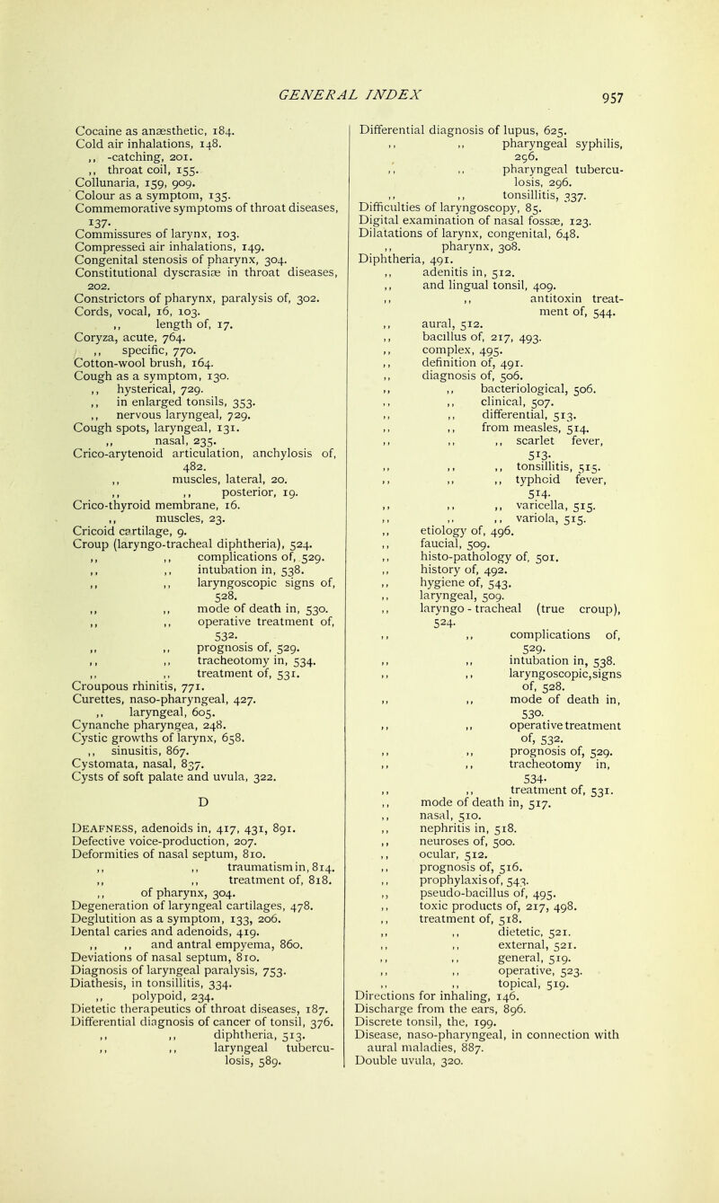 Cocaine as anaesthetic, 184. Cold air inhalations, 148. ,, -catching, 201. ,, throat coil, 155. Collunaria, 159, 909. Colour as a symptom, 135. Commemorative symptoms of throat diseases, 137- Commissures of larynx, 103. Compressed air inhalations, 149. Congenital stenosis of pharynx, 304. Constitutional dyscrasias in throat diseases, 202. Constrictors of pharynx, paralysis of, 302. Cords, vocal, 16, 103. ,, length of, 17, Coryza, acute, 764. ,, specific, 770. Cotton-wool brush, 164. Cough as a symptom, 130. ,, hysterical, 729. ,, in enlarged tonsils, 353. ,, nervous laryngeal, 729. Cough spots, laryngeal, 131. ,, nasal, 235. Crico-arytenoid articulation, anchylosis of, 482. muscles, lateral, 20, ,, ,, posterior, 19. Crico-thyroid membrane, 16. muscles, 23. Cricoid c?rtilage, 9. Croup (laryngo-tracheal diphtheria), 524. ,, ,, complications of, 529. ,, ,, intubation in, 538. ,, ,, laryngoscopic signs of, 528. ,, ,, mode of death in, 530. ,, ,, operative treatment of, 532. . ,, ,, prognosis of, 529. ,, ,, tracheotomy in, 534. ,, ,, treatment of, 531. Croupous rhinitis, 771. Curettes, naso-pharyngeal, 427. ,, laryngeal, 605. Cynanche pharyngea, 248. Cystic growths of larynx, 658. ,, sinusitis, 867. Cystomata, nasal, 837. Cysts of soft palate and uvula, 322. D Deafness, adenoids in, 417, 431, 891. Defective voice-production, 207. Deformities of nasal septum, 810. ,, ,, traumatism in, 814. ,, ,, treatment of, 818. of pharynx, 304. Degeneration of laryngeal cartilages, 478. Deglutition as a symptom, 133, 206. Dental caries and adenoids, 419. ,, ,, and antral empyema, 860. Deviations of nasal septum, 810. Diagnosis of laryngeal paralysis, 753. Diathesis, in tonsillitis, 334. ,, polypoid, 234. Dietetic therapeutics of throat diseases, 187. Differential diagnosis of cancer of tonsil, 376. ,, ,, diphtheria, 513. ,, laryngeal tubercu- losis, 589. Differential diagnosis of lupus, 625. pharyngeal syphilis, 296. pharyngeal tubercu- losis, 296. tonsillitis, 337. Difficulties of laryngoscopy, 85. Digital examination of nasal fossae, 123. Dilatations of larynx, congenital, 648. pharynx, 308, Diphtheria, 491. adenitis in, 512, ,, and lingual tonsil, 409. antitoxin treat- ment of, 544. ,, aural, 512. ,, bacillus of, 217, 493. ,, complex, 495. definition of, 491. diagnosis of, 506. ,, ,, bacteriological, 506. ,, clinical, 507. differential, 513. from measles, 514. ,, ,, scarlet fever, 513- ,, tonsillitis, 515. ,, ,, ,, typhoid fever, 514- varicella, 515, ,. ,. ,. variola, 515. etiology of, 496. faucial, 509. histo-pathology of, 501. history of, 492. hygiene of, 543. laryngeal, 509. laryngo-tracheal (true croup), 524- ,, ,, complications of, 529. intubation in, 538. laryngoscopic, signs of, 528. mode of death in, 530- ,, operative treatment of, 532. ,, prognosis of, 529. tracheotomy in, 534. ,, ,, treatment of, 531. mode of death in, 517. nasal, 510. ,, nephritis in, 518. ,, neuroses of, 500. ,, ocular, 512. prognosis of, 516. prophylaxis of, 543. pseudo-bacillus of, 495. toxic products of, 217, 498. treatment of, 518. ,, ,, dietetic, 521. external, 521. general, 519. ,, ,, operative, 523. topical, 519. Directions for inhaling, 146. Discharge from the ears, 896. Discrete tonsil, the, 199. Disease, naso-pharyngeal, in connection with aural maladies, 887. Double uvula, 320.