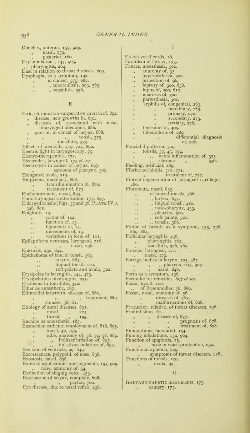 Douches, anterior, 159, 909. nasal, 159. ,, posterior, 160. Dry inhalations, 147, 905. ,, pharyngitis, 264. Dust in relation to throat diseases, 209. Dysphagia, as a symptom, 132. in cancer, 375, 687. ,, tuberculosis, 293, 585. ,, tonsillitis, 338. E Ear, chronic non-suppurative catarrh of, 892. ,, disease, new growths in, 891. ,, diseases of, associated with naso- pharyngeal affections, 886. ,, pain in, in cancer of larynx, 688. tonsil, 375. tonsillitis, 339. Effects of adenoids, 419, 724, 892. Electric light in laryngoscopy, 79. Electro-therapeutics, 172. Electrodes, laryngeal, 173 ct seq. Electrolysis in cancer of larynx, 697. ,, sarcoma of pharynx, 309. Elongated uvula, 313. Empyema, maxillary, 868. transillumination in, 870. ,, treatment of, 873. Enchondromata, nasal, 839. Endo-laryngeal cauterisation, 177, 697. Enlarged tonsils (Figs. 35 and 36, Plate IV.), 348, 892. Epiglottis, 13. colour of, 102. function of, 15. ligaments of, 14. movements of, 15. variations in form of, loi. Epileptiform neuroses, laryngeal, 716. nasal, 236. Epistaxis, 232, 844. Epithelioma of faucial tonsil, 369. larynx, 684. ,, lingual tonsil, 410. soft palate and uvula, 322. Erysipelas in laryngitis, 444, 473. Erysipelatous pharyngitis, 255. Erythema in tonsillitis, 342. Ether as anaesthetic, 187, Ethmoidal labyrinth, disease of, 881. ,, treatment, 882. sinuses, 58, 61. Etiology of aural diseases, 891. nasal ,, 224. throat ,, 195. Eucaine as anaesthetic, 185. Eustachian catheter, employment of, 816, 895. tonsil, 42, 199. tube, anatomy of, 36, 39, 58, 889. Politzer inflation of, 895. ,, Valsalvan inflation of, 894. Eversion of ventricle, 29, 649. Excrescences, polypoid, of nose, 836. Exostosis, nasal, 838. External applications and pigments, 155, 905. nose, anatomy of, 54. Extinction of singing voice, 453. Extirpation of larynx, complete, 698. partial, 700. Eye disease, due to nasal reflex, 238. F False vocal cords, 16. Faradism of larynx, 173. Fauces, anaesthesia, 300. ,, anatomy of, 35. hyperassthesia, 300. inspection of, 96. leprosy of, 300, 638. ,, lupus of, 300, 610. ,, neuroses of, 300. ,, paraesthesia, 301. syphilis of, congenital, 283. hereditary, 283. primary, 272. ,, secondary, 273. tertiary, 278. ,, tenesmus of, 405. tuberculosis of, 289. ,, differential diagnosis of, 296. Faucial diphtheria, 509, tonsils, 37, 45, 199. acute inflammation of, 325. chronic ,, 356. Feeding, artificial, 189. Fibrinous rhinitis, 510, 771. ,, treatment of, 772. Fibroid degeneration of laryngeal cartilages, 480. Fibromata, nasal, 835. of faucial tonsils, 366. ,, larynx. 657. ,, lingual tonsil, 410. ,, naso-pharynx, 433. ,, pharynx, 309. ,, soft palate, 321. tonsils, 366. Factor of breath as a symptom, 133, 796, 869, 884. Follicular laryngitis, 458. pharyngitis, 262. tonsillitis, 326, 365. Forceps, laryngeal, 171. nasal, 179. Foreign bodies in larynx, 205, 487. ,, pharynx, 205, 307. nasal, 848. Form as a symptom, 136. Formulae for remedies, 897 et seq. Fossa, liyoid, 100. of Rosenmiiller, 58, 889. Fossae, nasal, anatomy of, 56. diseases of, 763. malformations of, 806. Frequency, relative, of throat diseases, 196. Frontal sinus, 61. ,, ,, disease of, 877. ,, ,, ,, prognosis of, 878. treatment of, 878. Fumigations, mercurial, 154. Fuming inhalations, 154, 904. Function of epiglottis, 15. ,, nose in voice-production, 230. Functional aphonia, 749. symptoms of throat diseases, 128. Functions of tonsils, 199. ,, uvula, 37. G Galvano-CAUSTIC instruments, 175. cautery, 173.