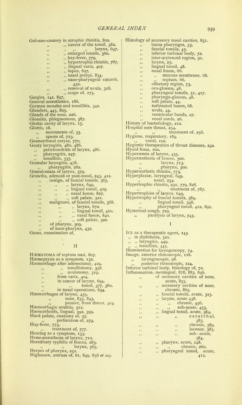 Galvano-cautery in atrophic rhinitis, 802. ,, cancer of the tonsil, 382. ,, .. larynx, 697. ,, ,, enlarged tonsils, 360. M >> hay-fever, 779. ,, ,, hypertrophic rhinitis, 787. ,, ,, lingual varix, 407. ,, ,, lupus, 627. ,, .> nasal polypi, 834. ,, ,, naso-pharyngeal catarrh, 432. ,, removal of uvula, 318. ,, ,, scope of, 175. Gargles, 141, 897. General anaesthetics, 186. German measles and tonsillitis, 342. Glanders, 445, 805. Glands of the nose, 226. Glossitis, phlegmonous, 387. Glottic cavity of larynx, 15. Glottis, 18. ^ ,, movements of, 33. ,, spasm of, 723. Gonnorrhoeal coryza, 770. Gouty laryngitis, 480, 486. perichondritis of larynx, 486. pharyngitis, 247. tonsillitis, 335. Granular laryngitis, 458. pharyngitis, 262. Granulomata of larynx, 579. Growths, adenoid or post-nasal, 243, 412. ,, benign, of faucial tonsils. 365. ,, larynx, 649. ,, ,, ,, lingual tonsil, 409. ,, ,, ,, nasal fossae, 827. ,, soft palate, 321. ,, malignant, of faucial tonsils, 368. ,, larynx, 672. ,, ,, ,, lingual tonsil, 410. ,, ,, ,, nasal fossae, 840. ,, soft palate, 322. of pharynx, 309. of naso-pharynx, 432. Gums, examination of, H H^EMATOMA of septum nasi, 807. Haemoptysis as a symptom, 132. Haemorrhage after adenectomy, 429. ,, tonsillotomy, 358. ,, uvulotomy, 319. from varix, 404. in cancer of larynx, 694. • > >> tonsil, 377, 380. ,, in nasal operations, 634. Haemorrhages of larynx, 435. nose, 835, 843. ,, passive, from throat, 404. Haemorrhagic uvulitis, 312. Hoemorrhoids, lingual, 392, 399. Hard palate, anatomy of, 35. ,, perforation of, 279. Hay-fever, 773. ,, treatment of, 777. Hearing as a symptom, 133. Hemi-anaesthesia of larynx, 712. Hereditary syphilis of fauces, 283. larynx, 565. Herpes of pharynx, 251. Highmore, antrum of, 61, 849, 856 et set/. Histology of accessory nasal cavities, 851. ,, bursa pharyngea, 53. ,, faucial tonsils, 45. ,, inferior turbinal body, 72, ,, inter-arytenoid region, 30. ,, larynx, 25. ,, lingual tonsil, 48. ,, nasal fossae, 66. mucous membrane, 68. septum, 66. ,, olfactory region, 73. oro-glossus, 48. ,, pharyngeal tonsils, 51, 417. pharyngo-glossus, 48. soft palate, 44. turbinated bones, 68. uvula, 44. ventricular bands, 27. ,, vocal cords, 26. History of bacteriology, 212. Hospital sore throat, 254. ,, treatment of, 256. Hygiene, respiratory, 189. ,, vocal, 192. Hygienic therapeutics of throat diseases, 192. Hyoid fossa, 100. Hyperaemia of larynx, 435. Hypersesthesia of fauces, 300. larynx, 713. ,, pharynx, 300. Hyperoesthetic rhinitis, 773. Hyperplasias, laryngeal, 649. nasal, 234. Hypertrophic rhinitis, 231, 779, 828. treatment of, 787, Hypertrophies of larynx, 649. Hypertrophy of faucial tonsils, 389. lingual tonsil, 348. pharyngeal tonsil, 412, 892. Hysterical cough, 729. paralysis of larynx, 743. I Ice as a therapeutic agent, 143. ,, in diphtheria, 521. ,, ,, laryngitis, 449. ,, ,, tonsillitis, 345. Illumination for laryngoscopy, 74. Image, anterior rhinoscopic, 118. ,, laryngoscopic, 98. ,, posterior rhinoscopic, 124. Inferior turbinal body, histology of, 72. Inflammation, meningeal, 878, 883, 896. ,, of accessory cavities of nose, acute, 855. ,, ,, accessory cavities of nose, chronic, 865. ,, faucial tonsils, acute, 325. ,, larynx, acute 438. chronic, 456. ,, sub-acute, 453. ,, lingual tonsil, acute, 384. ,, ,, ,, catarrhal, 385. chronic, 389. lacunar, 385. sub-acute, 384. ,, ,, pharynx, acute, 248. ,, ,, chronic, 260. ,, pharyngeal tonsil, acute,