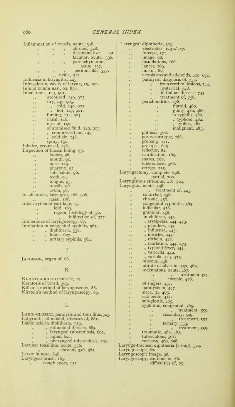 Inflammation of tonsils, acute, 348. chronic, 348. desquamative or lacunar, acute, 336. ,, ,, ,, parenchymatous, acute, 337. peritonsillar, 337. ,, uvula, 312. Influenza in laryngitis, 445. Infra-glottic, cavity of larynx, 15, 104. Infundibulum nasi, 62, 878. Inhalations, 144, 901. atomized, 149, 903. dry, 147. 905- ,, ,, cold, 149, 903. ,, hot, 147, 901. fuming, 154, 904. nasal, 146. uses of, 150. of atomized fluid, 149, 903. ,, compressed air, 149. ,, cold air, 148. spray, 150. Inhaler, oro-nasal, 148, Inspection of buccal lining, 95. ,, fauces, 96. mouth, 91. nose, 115. pharynx, 97. soft palate, 96. teeth, 94. tongue, 95. ,, tonsils, 96. uvula, 96. Insuftlations, laryngeal, 166, 908. ,, nasal, 166. Inter-arytenoid cartilage, 13. fold, 103. region, histology of, 30. infiltration of, 377. Intolerance of laryngoscopy, 87. Intubation in congenital syphilis, 567. ,, diphtheria, 538. ,, ,, lupus, 627. ,, tertiary syphilis, 564. J JACOBSON, organ of, 68. K Kerato-cricoid muscle, 19. Keratosis of tonsil, 363. Killian's method of laryngoscopy, 88. Kirstein's method of laryngoscopy, 89. Labio-GLOSSAL paralysis and tonsiUitis,343. Labyrinth, ethmoidal, diseases of, 881. Lactic acid in diphtheria, 519. ,. ethmoidal disease, 883. ,, laryngeal tuberculosis, 602. ,, lupus, 627. ,, ,, pharyngeal tuberculosis, 299. Lacunar tonsillitis, acute, 336. ,, chronic, 356, 365. Larvae in nose, 848. Laryngeal brush, 165. cough spots, 131. Laryngeal diphtheria, 509. electrodes, 173 et seq. forceps, 171. image, 98, insufflations, 166. lancet, 169. mirror, 82. neoplasms and adenoids, 419, 651. ,, paralysis, diagnosis of, 753. ,, ,, from cerebral lesions, 744. ,, ,, hysterical, 748. in bulbar disease, 743. treatment of, 758. perichondritis, 478. fibroid, 480. gouty, 480, 486. in syphilis, 482. ,, typhoid, 482. ,, typhus, 482. malignant, 483. phthisis, 568. porte-caustique, 168. probang, 171. prolapse, 649. reflector, 81. ,, scarification, 169. snares, 169. tuberculosis, 568. vertigo, 715. Laryngectomy, complete, 698. partial, 700. Laryngismus stridulus, 418, 724. Laryngitis, acute, 438. treatment of, 445. catarrhal, 438. chronic, 456. congenital syphilitic, 565. follicular, 458. granular, 458. in children, 443. ,, erysipelas, 444, 473. ,, glanders, 445. ,, influenza, 445. ,, ,, measles, 443. ,, rotheln, 442. ,, scarlatina, 444, 473. ,, ,, typhoid fever, 444. ,, varicella, 442. .. .> variola, 444, 473. ,, mucous, 438. ,, nitrate of silver in, 450, 463. oedematous, acute, 467. treatment, 474. chronic, 476. of singers, 451. paralysis in, 447. sicca, 30, 465. sub-acute, 451. sub-glottic, 465. syphilitic, congenital, 565. ,, ,, treatment, 559. secondary, 549. treatment, 553. tertiary, 553. treatment, 559. traumatic, 469, 487. tuberculous, 568. varicosa, 460, 658. Laryngo-tracheal diphtheria (croup), 524. Laryngoscope, 80. Laryngoscopic image, 98. Laryngoscopy, cautions in, 86. ,, difficulties of, 85.