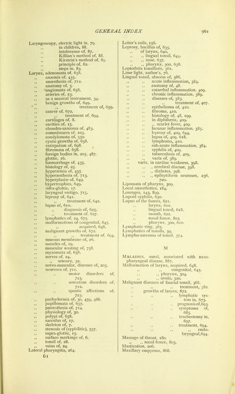 Laryngoscopy, electric light in, 79. in children, 88. intolerance of, 87. KiUian's method of, 88. Kirstein's method of, 89. principle of, 82. steps in, 83. Larynx, adenomata of, 658. anaemia of, 435. anaesthesia of, 712. anatomy of, 5. angiomata of, 658. arteries of, 23. as a musical instrument, 34. benign growths of, 649. ,, treatment of, 659. cancer of, 672. treatment of, 694. cartilages of, 8. cavities of, 15. chondro-sarcoma of, 483. commissures of, 103. condylomata of, 550. cystic growths of, 658. extirpation of, 698. fibromata of, 658. foreign bodies in, 205, 487. glottic, 16. haemorrhage of, 435. histology of, 25. hyperaemia of, 435. hyperaesthesia of, 713. hyperplasias of, 649. hypertrophies, 649. infra-glottic, 17. laryngeal vertigo, 715. leprosy of, 641. treatment of, 642. lupus of, 610. ,, diagnosis of, 625. treatment of, 627. lymphatics of, 24, 675. malformations of congenita], 645. ,, ac(juire(l, 648. malignant growths of, C72. treatment of, 694. mucous membrane of, 26. muscles of, 19. muscular wasting of, 758. myxomata of, 658. nerves of, 24. ,, sensory, 32. ncrvo-muscular, diseases of, 205. neuroses of, 711. motor disorders of, 723- sensation disorders of, 712. spastic affections of, 723- pachydermia of, 30, 459, 466. papillomata of, 657. parcesthcsia of, 714. physiology of, 32. polypi of, 658. sacculus of, 17. skeleton of, 7. stenosis of (syphilitic), 557. supra-glottic, 15. surface markings of, 6. tonsil of, 28. veins of, 24. Lateral pharyngitis, 264. 61 Leiter's coils, 156. Leprosy, bacillus of, 635. of larynx, 640. ,, lingual tonsil, 644. ,, nose, 637. ,, pharynx, 300, 638. Leptothrix tonsillaris, 361. Lime light, author's, 76. Lingual tonsil, abscess of, 386. ,, ,, acute inflammation, 384. anatomy of, 48. catarrhal inflammation, 409. chronic inflammation, 389. diseases of, 383. treatment of, 407, epithelioma of, 410. fibroma, 410. histology of, 48, 199. in diphtheria, 409. ,, scarlet fever, 409. lacunar inflammation, 385. leprosy of. 409, 644. lupus of, 409, 618. lymphoma, 410, sub-acute inflammation, 384. syphilis of, 409. tuberculosis of, 409. varix of, 389. varix, in cardiac weakness, 398. ,, cerebral disease, 398. ,, diabetes, 398. ,, epileptiform neuroses, 236, 720. Lipomata of pharynx, 309. Local anaesthetics, 184. Lozenges, 143, 899. Lupoid syphilis, 630. Lupus of the fauces, 621. larynx, 610. lingual tonsil, 618. mouth, 621. nasal fossre, 803. pharynx, 300, 6fo. Lymphatic ring, 385. Lym])liatics of tonsils, 39. Lympho-sarcoma of tonsil, 374. Maladirs, aural, associated with naso pharyngeal disease, 887. Malformation of larynx, acquired, 648. congenital, 645. ,, pharynx, 304. ,, uvula, 320. Malignant diseases of faucial tonsil, 368, ,, ,, treatment, 382. growths of larynx, 672. lymphatic sys tcm in, 673. ,, prognosis of,693, symptoms of, ' 685. tracheotomy in, 697. treatment, 694. endo- laryngeal, 694. Massage of throat, 180. ,, ,, nasal fossa^, 803. Mastication, 206. Maxillary empyema, 868.