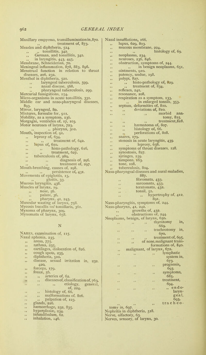 Maxillary empyema, transillumination 111,870. treatment of, 873. Measles and diphtheria, 514. ,, ,, tonsillitis, 342. ,, German, and tonsillitis, 342. in laryngitis, 443, 445. Membrane, Schneiderian, 70. Meningeal inflammation, 878, 883, 896. Menstrual function in relation to throat diseases, 206, 232. Menthol in diphtheria, 521. laryngeal tuljerculosis, 599. nasal disease, 568. pharyngeal tuberculosis, 299. Mercurial fumigations, 154. Micro-organisms in acute tonsillitis, 331. Middle ear and naso-pharyngeal diseases, 893- Mirror, laryngeal, 80, Mixtures, formulae for, 911, Mobility, as a symptom, 136. Morgagni, ventricles of, 17, 103. Motor neuroses of larynx, 723. ,, ,, pharynx, 302. Mouth, inspection of, 91. leprosy of, 634. ,, ,, treatment of, 642. ,, lupus of, 610. ,, ,, histo-pathology, 616, ,, ,, treatment, 627. tuberculosis of, 289. ,, diagnosis of, 296. treatment of, 297. Mouth-breatliing, causes of, 198. ])er.bislence of, 431. Movements of e])iglottis, 15. gbttis, 33. Mucous laryngitis, 438. Muscles of larynx, 19. ,, nose, 56. palate, 36. pharynx, 41, 243. Muscular wasting of larynx, 758. Mycosis bucallis vcl tonsillaris, 361. Myxoma of pharynx, 309. Myxomata of larynx, 658. N Nares, examination of, 115. Xasal aphonia, 235. ,, areas, 775. ,, asthma, 235. ,, cartilages, dislocation of, 826. cough spots, 235. diphtheria, 510. ,, disease, sexual irritation in, 232, 420. forceps, 179. fossoe, 56. ,. ,, arteries of, 62. diseases of, classification of, 763. >> etiology, general, of, 224. ,, ,, histology of, 66. I. ,, nralformations of, 806. palpation of, 123. glands, 226. ,, haemorrhage, 232, 835. ,, hyperplasiae, 234. infundibulum, 62, ,, inhalation, 146. Nasal insufflations, 166. lupus, 629, 803. mucous membrane, 224. ,, histology of, 69. neoplasms, 234. neuroses, 236, 846, obstruction, symptoms of, 244. in benign neoplasms, 651. ,, ointments, 910. ,, patency, undue, 198. polypi, 827. ,, histo-pathology of, 829, ,, ,, treatment of, 834. ,, reflexes, 241, resonance, 108. respiration as a symptom, 133. ,, in enlarged tonsils, 353. septum, deformities of, 810. deviations of, 810. ,, morbid ana- tomy, 815. ,, ,, ,, treatment,818. hnematoma of, 807. histology of, 66, perforations of, 808, snares, 179. stenosis in acute laryngitis, 439. leprosy, 638. symptoms of throat diseases, 128. synostosis, 827. ,, syringes, 159. tampons, 163. tone, 108. ,, tuberculosis, 804. Naso-pharyngeal diseases and aural maladies, 887. fibromata, 433. sarcomata, 433. teratomata, 432. tonsil, 51. ,, hypertrophy of, 412, 891. Naso-pliaryngilis, symptoms of, 244. Naso-])harynx, 41, 242. ,, growths of, 432. ,, obstructions of, 244. Neoplasms, benign, of larynx, 650. thyrotomy in, 669. ,, ,, ,, tracheotomy in, 670. treatment of, 695. of nose,malignant trans- formations of, 840. malignant, of larynx, 672. lymphatic system in, 673- prognosis, 693. symptoms, 685. treatment, 694. ,, endo- laryn- geal, 693. >. tracheo- tomy in, 697. Nephritis in diphtheria, 518. Nerve, olfactory, 63. Nerves, sensory, of larynx, 30.