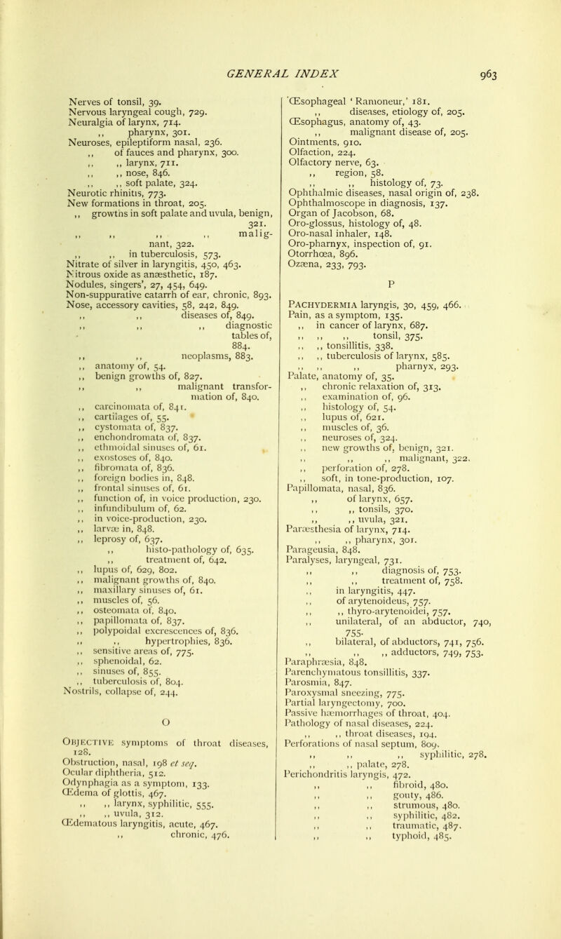 Nerves of tonsil, 39. Nervous laryngeal cough, 729. Neuralgia of larynx, 714. ,, pharynx, 301. Neuroses, epileptiform nasal, 236. of fauces and pharynx, 300. ,, larynx, 711. ,, nose, 846. ,, soft palate, 324. Neurotic rhinitis, 773. New formations in throat, 205. ,, growths in soft palate and uvula, benign, 321. ,> f. malig- nant, 322. in tuberculosis, 573. Nitrate of silver in laryngitis, 450, 463. Nitrous oxide as anaesthetic, 187. Nodules, singers', 27, 454, 649. Non-suppurative catarrh of ear, chronic, 893. Nose, accessory cavities, 58, 242, 849. diseases of, 849. ,, ,, diagnostic tables of, 884. ,, neoplasms, 883. ,, anatomy of, 54. benign growths of, 827. ,, ,, malignant transfor- mation of, 840. ,, carcinomata of, 841. ,, cartilages of, 55. cystoriiata of, 837. ,, enchondromata of, 837. ,, ethmoidal siiuiscs of, 61. ,, exostoses of, 840. ,, fibromata of, 836. ,, foreign bodies in, 848. ,, frontal sinnsrs of, 6r. ,, functicjn of, in \ oice production, 230. ,, infiiiKliljulum of, 62. ,, in voice-production, 230. ,, larva; in, 848. ,, leprosy of, 637. ,, histo-pathology of, 635. ,, treatment of, 642. ,, lupus of, 629, 802. ,, malignant growths of, 840. ,, maxillary sinuses of, 61. ,, muscles of, 56. ,, osteomala of, 840, ,, papillomata of, 837. ,, polypoidal excrescences of, 836, ., hypertrophies, 836. ,, sensitive areas of, 775. ,, sphenoidal, 62. ,, sinuses of, 855. ,, tuberculosis of, 804. Nostrils, collapse of, 244. C) Ohjp:ciive symptoms of throat diseases, T2S. Obstruction, nasal, yx)^ ct seq. Ocular diphtheria, 512. Odynphagia as a symptom, 133. CEdema of glottis, 467, ,, larynx, syphilitic, 555. ,, ,, uvula, 312. a^dematous laryngitis, acute, 467. ,, chronic, 476. (Esophageal ' Ramoneur,' 181. ,, diseases, etiology of, 205. (Esophagus, anatomy of, 43. malignant disease of, 205. Ointments, 910. Olfaction, 224. Olfactory nerve, 63. region, 58. ,, ,, histology of, 73. Ophthalmic diseases, nasal origin of, 238. Ophthalmoscope in diagnosis, 137. Organ of Jacobson, 68. Oro-glossus, histology of, 48. Oro-nasal inhaler, 148. Oro-pharnyx, inspection of, 91. Otorrhoea, 896. Ozasna, 233, 793. P Pachydermia laryngis, 30, 459, 466. Pain, as a symptom, 135. ,, in cancer of larynx, 687. ,, ,, ,, tonsil, 375. ,, tonsillitis, 338. ,, tuberculosis of larynx, 585. pharnyx, 293. Palate, anatomy of, 35. ,, chronic relaxation of, 313. examination of, 96. histology of, 54. lupus of, 621. muscles of, 36. neuroses of, 324. new growths of, l)cnign, 321. ,, ,, malignant, 322, perforation of, 278. soft, in tone-production, 107. Papillomata, nasal, 836. ,, of larynx, 657. ,, tonsils, 370. ,, ,, uvula, 321. Parivsthesia of larynx, 714. ,, pharynx, 301. Parageusia, 848. Paralyses, laryngeal, 731. ,, diagnosis of, 753. ,, ,, treatment of, 758. in laryngitis, 447. of arytenoideus, 757. ,, thyro-arytenoidei, 757. unilateral, of an abductor, 740, 755- bilateral, of abductors, 741, 756. ,, adductors, 749, 753. Paraphr.x'sia, 848. Parenchymatous tonsillitis, 337. Parosmia, 847. Paroxysmal sneezing, 775. Partial lary ngectomy, 700. Passive h;emorrhages of throat, 404. Pathology of nasal diseases, 224. ,, throat diseases, iq4. Perforations of nasal septum, 809, ,, ,, ,, syphilitic, 278. ,, ]ialate, 278. Perichondritis laryngis, 472, ,, ,, fibroid, 480. >, gouty, 486. ,, ,, strumous, 480. syphilitic, 482. traumatic, 487. ,, ,, typhoid, 485.
