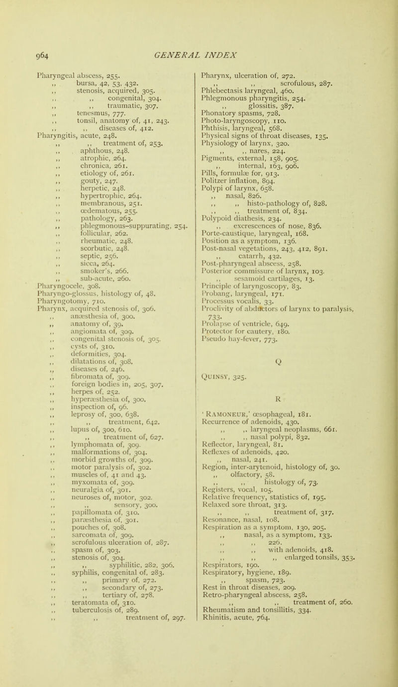 Phary IMiary I'liarv Pliarv I'hary ngeal abscess, 255. bursa, 42, 53, 432. stenosis, acquired, 305. congenital, 304. ,, traumatic, 307. tenesmus, 777. tonsil, anatomy of, 41, 243. diseases of, 412. ngitis, acute, 248. treatment of, 253. aplithous, 248. atrophic, 264. clironica, 261. etiology of, 261. gouty, 247. herpetic, 248. hypertropliic, 264. membranous, 251, ojdematous, 255. patholog}', 263. phlegmonous-siippurating, 254. follicular, 262. rheumatic, 248. scorbutic, 248. septic, 256. sicca, 264. smoker's, 266. sub-acute, 260. gocele, 308. go-glossus, histology of, 48. gotomy, 710. x, acquired stenosis of, 306. auitsthesia of, 300. anatomy of, 39. angiomata of, 309. congenital stenosis of, 305. cysts of, 310. deformities, 304. dilatations of, 308. diseases of, 246. fibromata of, 309. foreign bodies in, 205, 307. herpes of, 252. hyperivsthesia of, 300. inspection of, 96. leprosy of, 300, 638. treatment, 642. lupus of, 300, 610. treatment of, 627. lymphomata of, 309. malformations of, 304. morbid growths of, 309. motor jDaralysis of, 302. muscles of, 41 and 43. myxomata of, 309. neuralgia of, 301. neuroses of, motor, 302. sensory, 300. papillomata of, 310. parcesthesia of, 301. pouches of, 308. sarcomata of, 309. scrofulous ulceration of, 2S7. spasm of, 303. stenosis of, 304. ,, syphilitic, 282, 306. syphilis, congenital of, 283. primary of, 272. ,, secondary of, 273. tertiary of, 278. teratomata of, 310. tuberculosis of, 289. treatment of, 297. Pharynx, ulceration of, 272. ,, ,, scrofulous, 287. Phlebectasis laryngeal, 460. Phlegmonous pharyngitis, 254. glossitis, 387. Phonatory spasms, 728. Photo-laryngoscopy, no. Phthisis, laryngeal, 568. Physical signs of tlu'oat diseases, 135. Physiology of larynx, 320. ,, nares. 224. Pigments, external, 158, 905. internal, 163, 906. Pills, fonnuhii for, 913. Politzcr inflation, 894. Polypi of larynx, 658. ,, nasal, 826. ,, histo-pathology of, 828. ,, treatment of, 834. Polypoid diathesis, 234. cxci L'sccnccs of nose, 836. Porte-cau4i(|iU', laryngeal, 168. Position as a symptom, 136. Post-nasal \egetations, 243, 412, 891. catarrh, 4:52. Post-pharyngeal abscess, 258. Posterior commisMirr of larynx, 103. ,, sesamoid caililagcs, 13. Principle of laryngosccj])}-, 83. Probang, laryngeal, 171. I'rocessus vocalis, 33. Proclivity of abductors of larynx to paralysis, 733. I'rolajise of ventricle, 649. Protector for cautery, 180. I'seudo hay-fever, 773. QUINSY, 325. R ' Ramoneur,' oesophageal, 181. Recurrence of adenoids, 430. ,, ,. laryngeal neoplasms, 66r. ,, ,, nasal polypi, 832. Reflector, laryngeal, 81. Reflexes of adenoids, 420. nasal, 241. Region, inter-arytcn(jid, histology of, 30. ,, olfactory, 58. histology of, 73. Registers, vocal, 105. Relative frequency, statistics of, 195. Relaxed sore throat, 313. ,, treatment of, 317. Resonance, nasal, 108. Respiration as a symptom, 130, 205. ,, nasal, as a s\ niploni, 133. 220. with adenoids, 418. ,, enlarged tonsils, 353. Res])irators, 190. Respiratory, hygiene, 189. spasm, 723. R.cst in throat diseases, 209. Retro-pharyngeal abscess, 258. treatment of, 260. Rheumatism and tonsillitis, 334. Rhinitis, acute, 764.