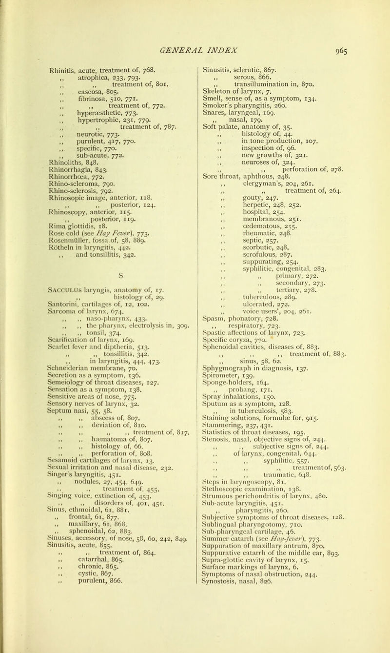 Rhinitis, acute, treatment of, 768. atrophica, 233, 793. treatment of, 801. caseosa, 805. fibrinosa, 510, 771. ,, treatment of, 772. hypercissthetic, 773. hypertrophic, 231, 779. treatment of, 787. neurotic, 773. purulent, 417, 770. specific, 770. sub-acute, 772. Rhinohths, 848. Rhinorrhagia, 843. Rhinorrhoea, 772. Rhino-scleroma, 790. Rhino-sclerosis, 792. Rhinosopic image, anterior, 118. ,, ,, posterior, 124. Rhinoscopy, anterior, 115. posterior, 119. Rima glottirlis, 18. Rose cold (see Hay Fever), 773. Rosen miiller, fossa of, 58, 889. Rotheln in laryngitis, 442. and tonsillitis, 342. S SaccULUS laryngis, anatomy of, 17. histology of, 29. Santorini, cartilages of, 12, 102. Sarcoma of larynx, 674. ,, naso-i)iKn vn.\, 433. ,, the phaiMix, electrolysis in, 309. ., tonsil, 374. Scarification of larynx, 169. Scarlet fever and diplhcria, 513. ,, ,, tonsillitis, 342. ,, in laryngitis, 444, 473. Schneiderian membrane, 70. Secretion as a symptom, 136. Semeiology of throat diseases, 127. Sensation as a symptom, 138. Sensitive areas of nose, 775. Sensory nerves of larynx, 32. Septum nasi, 55, 58. ,, ,, abscess of. 807. deviation of, 810. ,, treatment of, 817. h;umatoma of, 807. histology of, 66. ,, perforation of, 808. Sesamoid earlilages of larynx, 13. Sexual ii iitalion and nasal disease, 232. Singer's laryngitis, 451, nodules, 27, 454, 649, treatment of, 455. Singing voice, extinction of, 433. • > ,, disorders of, 401, ^^\. Sinus, ethmoidal, 61, 881. frontal, 61, 877. maxillary, 6t, 868. sphenoidal, 62, 883. Sinuses, accessory, of nose, 58, 60, 242, 849. Sinusitis, acute, 855. treatment of, 864. catarrhal, 865. chronic, 865. cystic, 867. purulent, 866. Sinusitis, sclerotic, 867. ,, serous, 866. transillumination in, 870. Skeleton of larynx, 7. Smell, sense of, as a symptom, 134. Smoker's pharyngitis, 260. Snares, laryngeal, 169. ,, nasal, 179. Soft palate, anatomy of, 35. ,, histology of, 44. in tone production, 107. inspection of, 96. ,, new^ growths of, 321, neuroses of, 324. ,, perforation of, 278. Sore throat, aphthous, 248. ,, clergyman's, 204, 261. ,, ,, treatment of, 264. gouty, 247. ,, herpetic, 248, 252. hospital, 254. membranous, 251. oedematous, 2:15. rheumatic, 248. ,, septic, 257, scorbutic, 248. scrofulous, 287. suppurating, 254. syphilitic, congenital, 283. primary, 272. secondary, 273. tertiary, 278, tuberculous, 289. ulcerated, 272. voice users', 204, 261. Spasm, phonatory, 728. Inspiratory, 723. Sjiaslie atleelions of larynx, 723. Specific coryza, 770. Sphenoidal cavities, diseases of, 883. ,, treatment of, 883. sinus, 58, 62. Sphygmograph in diagnosis, 137. Spirometer, 139. Sponge-holders, 164. probang, 171. Spray inhalations, 150. Sputum as a symptom, 128. in tuberculosis, 5S3. Staining solutions, formukx; for, 915. Stammering, 237, 431. Statistics oif throat diseases, 195. Stenosis, nasal, objective signs of, 244. suljjective signs of, 244. of larynx, congenital, 644. syphilitic, 557. treatmentof, 563. traumatic, 648. Steps in laryngoscopy, 8t. Stethoseopic examination, 138. Strumous ]XM-iehondritis of larynx, 480. Sub-acute laryngitis, 451. pharyngitis, 2(10. Subjeelive sym])toms of throat diseases, 128. Suljliiignal pliar\ iigolomy, 710. Sub-pharyiigearearlilage', 46. Summer eatarrh (see Hay-fever), 773. Su]ipuration of maxillary antrum, 870. Sujipurative catarrh of the middle ear, 893. Supra-glottic cavity of larynx, 15. Surface markings of larynx, 6. Symptoms of nasal obstruction, 244. Synostosis, nasal, 826.