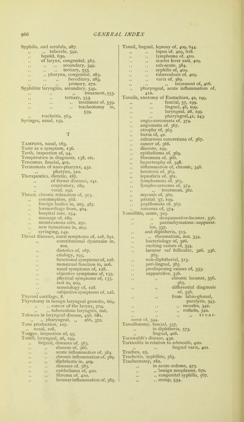 Syphilis, and scrofula, 287. tubercle, 592, lupoid, 630. of larynx, congenital, 565. secondary, 549. tertiary, 553. ,, pharynx, congenital, 283. hereditary, 283. primary, 272. Syphilitic laryngitis, secondary, 549. treatment, 553. tertiary, 553. treatment of, 559. tracheotomy in, 559- tracheitis, 563. Syringes, nasal, 159. Tampons, nasal, 163. Taste as a symptom, 136. Teeth, inspection of, 94. Temperature in diagnosis, 138, etc. Tenesmus, faucial, 401. Teratomata of naso-pharynx, 432. ,, pharynx, 310. Therapeutics, dietetic, 187. ,, of throat diseases, 141. respiratory, 189. vocal, 192. Throat, chronic relaxation of, 313. ,, consumption, 568. foreign bodies in, 205. 487. iKtmorrhage from, 404. hospital sore, 254. massage of, 180. ,, membranous sore, 251. new formations in, 205. syringing, 142. Throat diseases, aural symptoms of, 128, 891. constitutional dyscrasioe in, 202. dietetics of, 187. etiology, 195. functional symptoms of, 128. ,, menstrual function in, 206. nasal symjjtoms of, 128. objective symptoms of, 135. physical symptoms of, 135. rest in, 209. semeiology of, 128. subjective symptoms of, 128. Thyroid cartilage, 8. Thyrotomy in benign laryngeal growths, 669. ,, ,, cancer of the larynx, 704. ,, tuberculous laryngitis, 606. Tobacco in laryngeal disease, 456, 681. ,, ,, pharyngeal, ,, 266, 372. Tone production, 107, ., nasal, 108. Tongue, inspection of, 95, Tonsil, laryngeal, 28, 199. lingual, diseases of, 383. abscess of, 386, acute inflammation of, 384. chronic inflammation of, 389. diphtheria in, 409. diseases of, 383. ,. ,, epithelioma of, 410. ,, ,, fibroma of, 410. lacunar inflammation of, 385. Tonsil, lingual, leprosy of, 409, 644. lupus of, 409, 618. lymphoma of, 410. scarlet fever and, 409. sub-acute, 384. syphilis of, 409. tuberculosis of, 409. varix of, 389. ,, treatment of, 406. pharyngeal, acute inflammation of, 412. Tonsils, anatomy of Eustachian, 42, 199. ,, ,, faucial, 37, 199. ,, ,, lingual, 48, 199. laryngeal, 28, 199. pharyngeal,41, 243. angio-sarcomata of, 374. angiomata of, 367. atrophy of, 365. bursa of, 42. calcareous concretions of, 367. cancer of, 368. discrete, 199. epithelioma of, 369. fibromata of, 366. ,, hypertrophy of, 348. inflanuiiation of, clu-onic, 348. keratosis of, 363. leptothrix ofrs^i. lymphoiiiMl.i (if, lympho- :MVuin:i of, 374. liLaliiicnl, 382. mycosis of, 361. ,, palatal. 37, 199. papillomata of, 367. sarcoma of, 374. 1 onsillitis, acute, 325, ,, des(|uamative-lacunar, 336. parenchymatous - suppurat- ive, 337. and diphtheria, 515. ,, rheumatism, 202, 334. bacteriology of, 326. exciting causes of, 334. lacunar vel follicular, 326, 336, 365. non-diphtherial, 515. peri-lingual, 385. jjredisposing causes of, 333. suppurative, 336. ,, ,, chronic lacunar, 356, 365- ,, differential diagnosis of, 336. ,, from labio-glossal, paralysis, 343. ,, measles, 342. ,, rotheln, 342. .. treat- uicnl u[, 344. Tonsillotomy, faucial, 357. in diphtheria, 573. ,, lingual, 408. Tornwaldt's disease, 432. Torticollis in relation to adenoids, 420. ,, lingual varix, 401. Trachea, 25. Tracheitis, syphilitic, 563. Tracheotomy, 182, ,, in acute oedema, 475. ,, benign neoplasms, 670. ,, congenital syphilis, 567, ,, croup, 534.