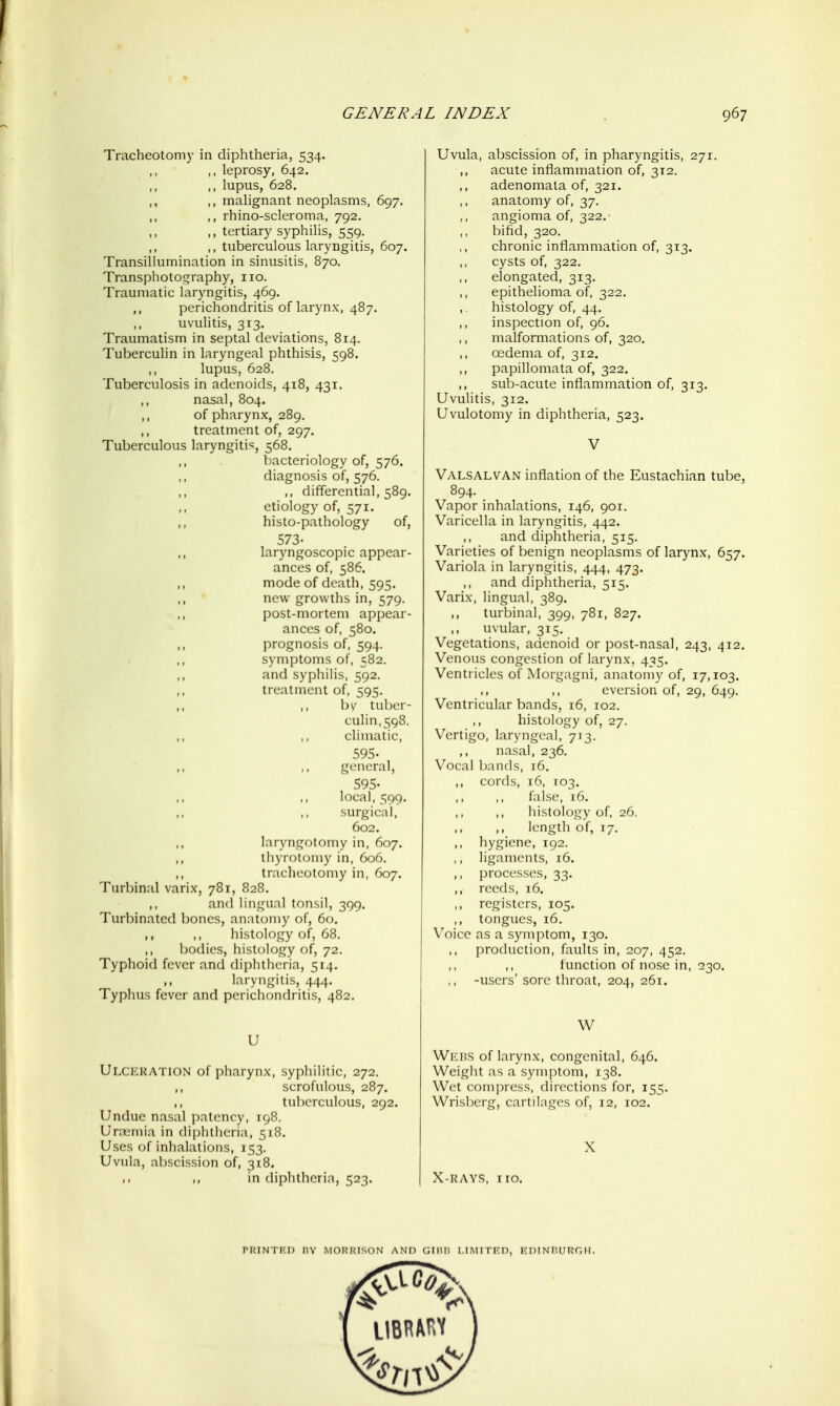 Tracheotomy in diphtheria, 534. leprosy, 642. ,, lupus, 628. ,, ,, malignant neoplasms, 697. ,, rhino-scleroma, 792. tertiary syphilis, 559. ,, ,, tuberculous laryngitis, 607. Transillumination in sinusitis, 870. Transphotography, 110. Traumatic laryngitis, 469. ,, perichondritis of larynx, 487. uvulitis, 313. Traumatism in septal deviations, 814. Tuberculin in laryngeal phthisis, 598. ,, lupus, 628. Tuberculosis in adenoids, 418, 431. nasal, 804. ,, of pharynx, 289. ,, treatment of, 297. Tuberculous laryngitis, 568. bacteriology of, 576. diagnosis of, 576. ,, differential, 589. etiology of, 571. ,, histo-pathology of, 573- ,, laryngoscopic appear- ances of, 586. ,, mode of death, 595. ,, new growths in, 579. post-mortem appear- ances of, 580. prognosis of, 594. symptoms of, 582. ,, and syphilis, 592. ,, treatment of, 595. ,, ,, by tuber- culin, 598. ,, ,, climatic, 595- ,, ,, general, 595- local, 599, surgical, 602. laryngotomy in, 607. ,, thyrotomy in, 606. ,, tracheotomy in, 607. Turbinal varix, 781, 828. and lingual tonsil, 399. Turbinated bones, anatomy of, 60. ,, ,, histology of, 68. ,, bodies, histology of, 72. Typhoid fever and diphtheria, 514. ,, laryngitis, 444. Typhus fever and perichondritis, 482. U Ulceration of pharynx, syphilitic, 272. scrofulous, 287. tuberculous, 292. Undue nasal patency, 198. Uni;mia in diphtheria, 518. Uses of inhalations, 153. Uvula, abscission of, 318. ,1 ,, in diphtheria, 523. Uvula, abscission of, in pharyngitis, 271. acute inflammation of, 312. adenomata of, 321, anatomy of, 37. angioma of, 322.- bifid, 320. chronic inflammation of, 313. cysts of, 322. elongated, 313. epithelioma of, 322. ,. histology of, 44. inspection of, 96. malformations of, 320. oedema of, 312. ,, papillomata of, 322. ,, sub-acute inflammation of, 313. Uvulitis, 312. Uvulotomy in diphtheria, 523. V Valsalvan inflation of the Eustachian tube, 894. Vapor inhalations, 146, 901. Varicella in laryngitis, 442. and diphtheria, 515. Varieties of benign neoplasms of larynx, 657. Variola in laryngitis, 444, 473. and diphtheria, 515. Varix, lingual, 389. ,, turbinal, 399, 781, 827. ,, uvular, 315. Vegetations, adenoid or post-nasal, 243, 412. Venous congestion of larynx, 435. Ventricles of Morgagni, anatomy of, 17,103. ,, eversion of, 29, 649. Ventricular bands, 16, 102. histology of, 27. Vertigo, laryngeal, 713. nasal, 236. Vocal bands, 16. ,, cords, 16, 103. false, 16. histology of, 26. length of, 17. hygiene, 192. ,, ligaments, 16. ,, processes, 33. ,, reeds, 16. ,, registers, 105. ,, tongues, 16. Voice as a symptom, 130. ,, production, faults in, 207, 452. ,, function of nose in, 230. ,, -users' sore throat, 204, 261. W Wkhs of larynx, congenital, 646. Weight as a symptom, 138. Wet com])ress, directions for, 155. Wrisl)erg, cartil.ngcs of, 12, 102. X X-RAYS, iro.