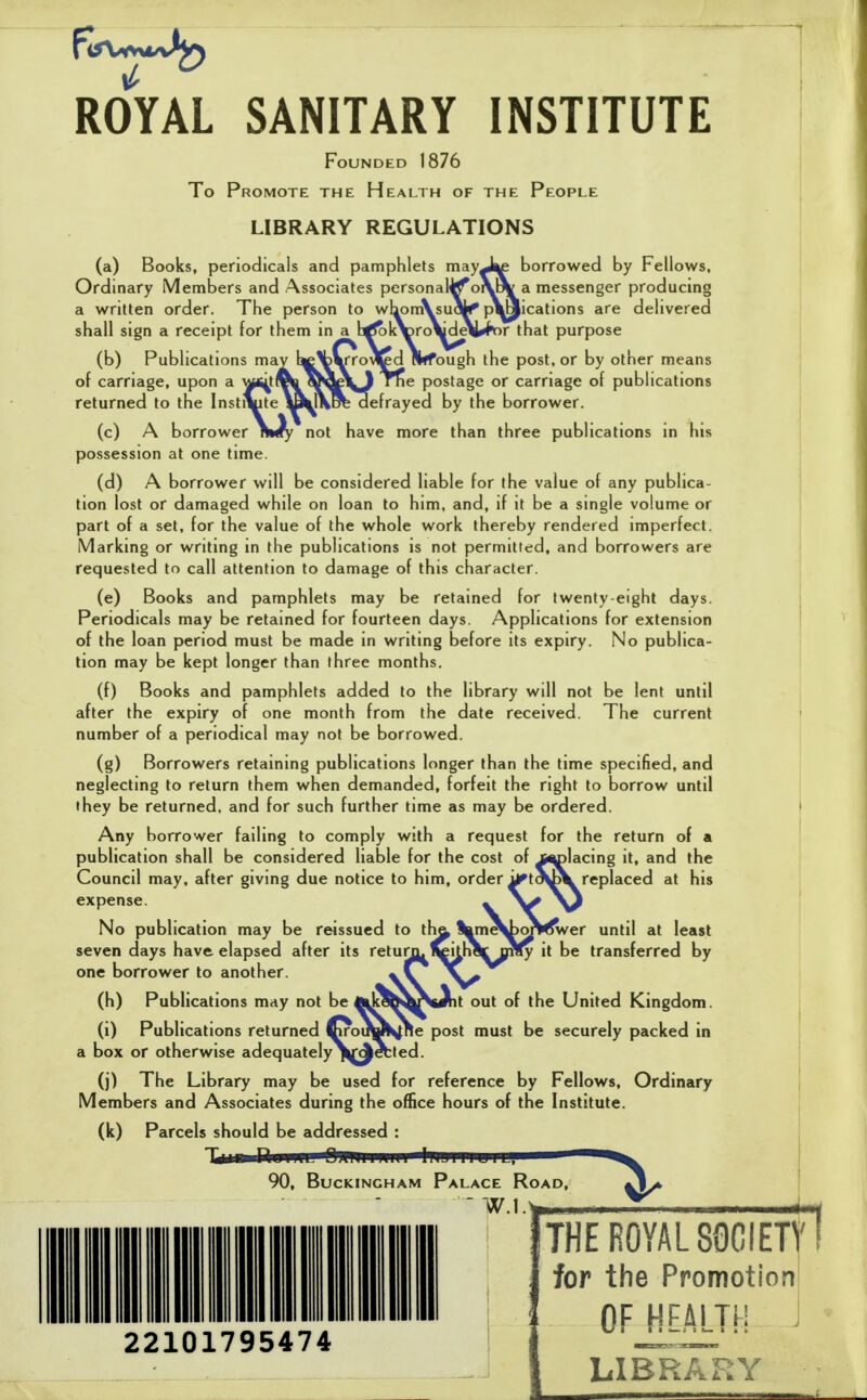 ROYAL SANITARY INSTITUTE Founded 1876 To Promote the Health of the People LIBRARY REGULATIONS (a) Books, periodicals and pamphlets mayJ^ borrowed by Fellows, Ordinary Members and Associates personal^o\^a messenger producing a written order. The person to whom\su«^ pVaications are delivered shall sign a receipt for them in^b^K^ro\dA^K>r that purpose (b) Publications ma of carriage, upon a ^(^t returned to the Institute h the post, or by other means ge or carriage of publications frayed by the borrower. than three publications in his (c) A borrower possession at one time. (d) A borrower will be considered liable for the value of any publica- tion lost or damaged while on loan to him, and, if it be a single volume or part of a set, for the value of the whole work thereby rendered imperfect. Marking or writing in the publications is not permitted, and borrowers are requested to call attention to damage of this character. (e) Books and pamphlets may be retained for twenty-eight days. Periodicals may be retained for fourteen days. Applications for extension No publ puDlica- be lent until The current of the loan period must be made in writing before its expiry tion may be kept longer than three months. (f) Books and pamphlets added to the library will not after the expiry of one month from the date received, number of a periodical may not be borrowed. (g) Borrowers retaining publications longer than the time specified, and neglecting to return them when demanded, forfeit the right to borrow until fhey be returned, and for such further time as may be ordered. Any borrower failing to comply with a request for the return of a publication shall be considered liable for the cost of jf^lacing it, and the Council may. after giving due notice to him, order expense. No publication may be rwssucd to th^ seven days have elapsed after its retugj. ^itha one borrower to another. yC^^ (h) Publications may not be A^kdo^NiAt out of the United Kingdom. (i) Publications returned ^oixw^Re post must be securely packed in a box or otherwise adequate!y\fAebted. (j) The Library may be used for reference by Fellows, Ordinary Members and Associates during the office hours of the Institute. (k) Parcels should be addressed : -Uiu n.im OiliiiiiiMi IliJiiiuiL, <^ 90, Buckingham Palace Road, at his orwwer until at least y it be transferred by W.l 22101795474 THE ROYAL 8QCIET for the Promotion OF^EMJH LIBRARY