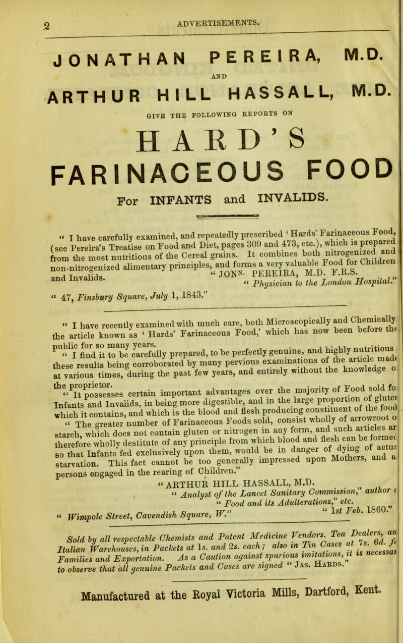 2 ADVERTISEMENTS. JONATHAN PEREIRA, M.D. AND ARTHUR HILL HASSALL, M.D. GIVE THE FOLLOWING REPORTS ON HARD'S FARINACEOUS FOOD For INFANTS and INVALIDS. « I have carefully examined, and repeatedly prescribed ' Hards' Farinaceous Food, (see Perei a's Treatise on Food and Diet, pages 309 and 473, etc.), wh-h :s prepared rom the most nutritious of the Cereal grains It combmes bo h n^ogemzed and non nitrogenized alimentary P^i-iP^-, a.d^orms a ve^^^^^^^^ Children and Invalids. Physician to the London Hospital. « 47, Finsbury Square, July 1, 1843. j  I have recently examined with much care, both Microscopically CWcally the article known as ' Hards' Farinaceous Food,' which has now been before th. ^'^^'l find U 7^1 JaTefully prepared, to be perfectly genuine, and ^ig^^Y —- these results being corroborated by many pervious ^^^^^^^^J^^^^^f, ^^^^^^^^^^^^^ at various times, during the past few years, and entirely without the knowledge o.| dispossesses certain important advantages over the majority of Food sold fa| Infants'^.nd Invalids, in being more digestible and in the large P^'^-^/^^f,^^^^^ which it contains, and which is the blood and flesh producing cons tuent of the lood The gr ater'number of Farinaceous Foods sold, consist wholly of arrowroot o starch, which does not contain gluten or nitrogen in any form, and such articles ar hereforl wholly destitute of any%rinciple from which ^^^f-^/^^^^f^^of ^ so that Infants fed exclusively upon them, would be m ^^.^^g^^^^^^S ^^^^ starvation. This fact cannot be too generally impressed upon Mothers, and a persona engaged in the rearing of Children. « ARTHUR HILL HASSALL, M.D. « Analyst of the Lancet Sanitary Commission;' author i  Food and its Adulterations, etc. « Wimpole Street, Cavendish Square, W. Sold by all respectable Chemists and Patent Medicine Vendors Tea Dealers an Italian Warehouses, in Packets at Is. and 2s. each ; also ^n Tin Cases at Families and Exportation. As a Caution against spurious imitations, it ts necessm to observe that all genuine Packets and Cases are signed * J as. Hards. Manufactured at the Royal Victoria Mills, Dartford, Kent.