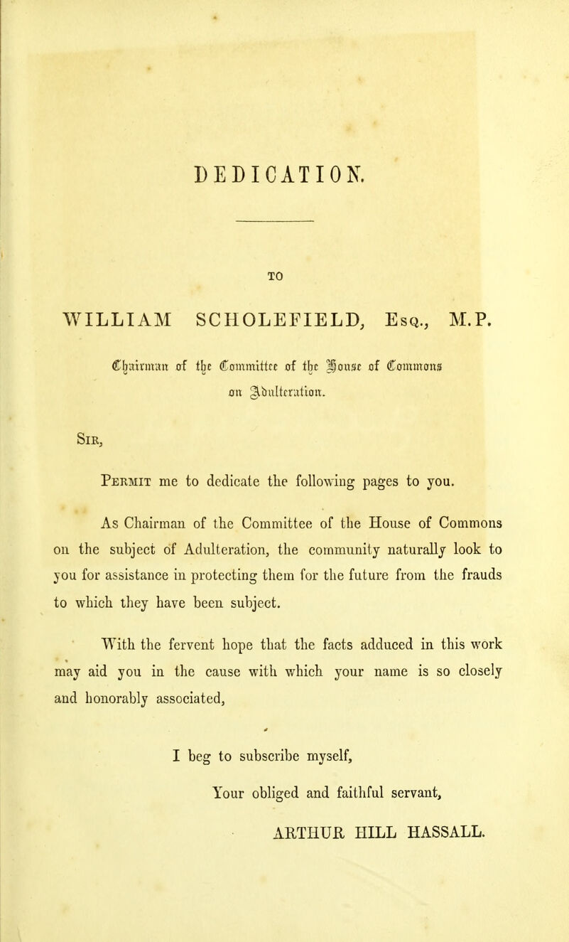 DEDICATION. TO WILLIAM SCHOLEFIELD, Esq., M.P. (Kljuivmint of tbc Committee of the Ifouse of Commons oil ^bulterutioit. Sir, Permit me to dedicate tlie following pages to you. As Chairman of the Committee of the House of Commons on the subject of Adulteration, the community naturally look to jou for assistance in protecting them for the future from the frauds to which ihey have been subject. With the fervent hope that the facts adduced in this work may aid you in the cause with which your name is so closely and honorably associated, I beg to subscribe myself. Your obliged and faithful servant, AUTHUU HILL HASSALL.