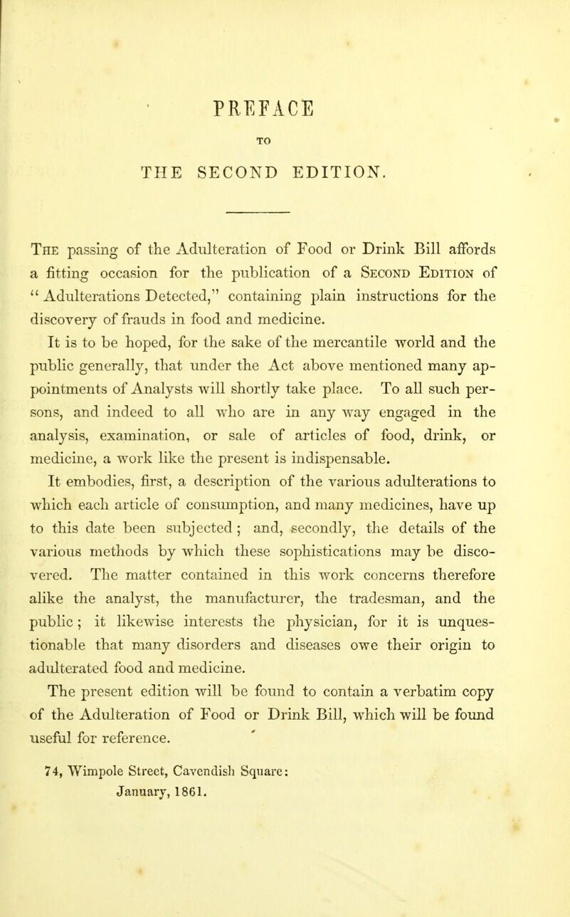 THE TO SECOND EDITION. The passing of the Adulteration of Food or Drink Bill affords a fitting occasion for the publication of a Second Edition of Adulterations Detected, containing plain instructions for the discovery of frauds in food and medicine. It is to be hoped, for the sake of the mercantile world and the public generally, that under the Act above mentioned many ap- pointments of Analysts will shortly take place. To aU such per- sons, and indeed to all who are in any way engaged in the analysis, examination, or sale of articles of food, drink, or medicine, a work like the present is indispensable. It embodies, first, a description of the various adulterations to which each article of consumption, and many medicines, have up to this date been subjected ; and, secondly, the details of the various methods by which these sophistications may be disco- vered. The matter contained in this work concerns therefore alike the analyst, the manufacturer, the tradesman, and the public; it likewise interests the physician, for it is unques- tionable that many disorders and diseases owe their origin to adulterated food and medicine. The present edition will be found to contain a verbatim copy of the Adulteration of Food or Drink Bill, which will be found useful for reference. 74, Wimpole Street, Cavendish Square: January, 1861.