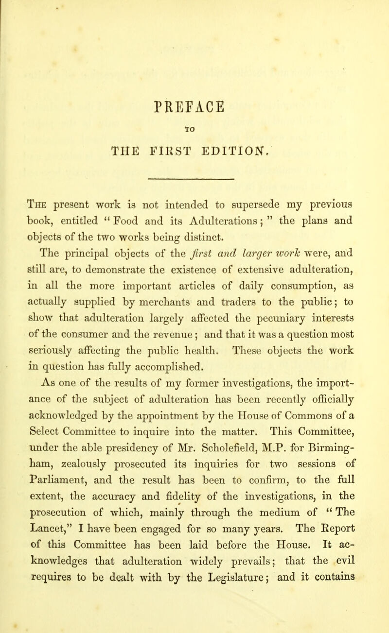 TO THE FIRST EDITION. The present work is not intended to supersede my previous book, entitled  Food and its Adulterations;  the plans and objects of the two works being distinct. The principal objects of the first and larger ivork were, and still are, to demonstrate the existence of extensive adulteration, in all the more important articles of daily consumption, as actually supplied by merchants and traders to the public; to show that adulteration largely affected the pecuniary interests of the consumer and the revenue ; and that it was a question most seriously affecting the public health. These objects the work in question has fully accomplished. As one of the results of my former investigations, the import- ance of the subject of adulteration has been recently officially acknowledged by the appointment by the House of Commons of a Select Committee to inquire into the matter. This Committee, under the able presidency of Mr. Scholefield, M.P. for Birming- ham, zealously prosecuted its inquiries for two sessions of Parliament, and the result has been to confirm, to the fiill extent, the accuracy and fidelity of the investigations, in the prosecution of which, mainly through the medium of  The Lancet, I have been engaged for so many years. The Report of this Committee has been laid before the House. It ac- knowledges that adulteration widely prevails; that the evil requires to be dealt with by the Legislature; and it contains