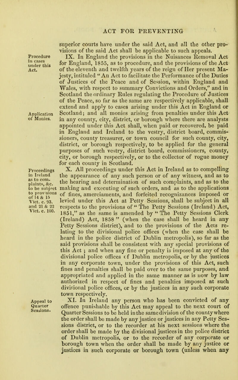 superior courts have under the said Act, and all the other pro- visions of the said Act shall be applicable to such appeals. Procedure IX. In England the provisions in the Nuisances Removal Act underthis England, 1855, as to procedure, and the provisions of the Act Act. of the eleventh and twelfth years of the reign of Her present Ma- jesty, intituled An Act to facilitate the Performance of the Duties of Justices of the Peace and of Session, within England and Wales, with respect to summary Convictions and Orders, and in Scotland the ordinary Rules regulating the Procedure of Justices of the Peace, so fur as the same are respectively applicable, shall extend and apply to cases arising under this Act in England or Application Scotland; and all monies arising from penalties under this Act of Monies. in any county, city, district, or borough where there are analysts appointed under tliis Act shall, when paid or recovered, be paid in England and Ireland to the vestry, district board, commis- sioners, county treasurer, or town council for such county, city, district, or borough respectively, to be applied for the general purposes of such vestry, district board, commissioners, county, city, or borough respectively, or to the collector of rogue money for each county in Scotland. Proceedings X. All proceedings under this Act in Ireland as to compelling in Ireland the appearance of any such person or of any witness, and as to pla^nts'&c. hearing and determination of such complaints, and as to the to be subjpct making and executing of such orders, and as to the applications of 14 &^ is'^^ fines, amerciaments, and forfeited recognizances imposed or Vict. c. 93. levied under this Act at Petty Sessions, shall be subject in all and 21 & 22 respccts to the provisions of  The Petty Sessions (Ireland) Act, Vict, c.ioo. 1851, as the same is amended by  The Petty Sessions Clerk (Ireland) Act, 1858  (when the case shall be heard in any Petty Sessions district), and to the provisions of the Acts re- lating to the divisional police offices (when the case shall be heard in the police district of Dublin metropolis), so far as the said provisions shall be consistent with any special provisions of this Act ; and when any fine or penalty is imposed at any of the divisional police offices cf Dublin metropolis, or by the iustices in any corporate town, under the provisions of this Act, such fines and penalties shall be paid over to the same purposes, and appropriated and applied in the same manner as is now by law authorized in respect of fines and penalties imposed at such divisional police offices, or by the justices in any such corporate town respectively. Appeal to XI. In Ireland any person who has been convicted of any Quarter offence punishable by this Act may appeal to the next court of Sessions. Quarter Sessions to be held in the same division of the county where the order shall be made by any justice or justices in any Petty Ses- sions district, or to the recorder at his next sessions where the order shall be made by the divisional justices in the police district of Dublin metropolis, or to the recorder of any corporate or borough town when the order shall be made by any justice or justices in such corporate or borough town (unless when any