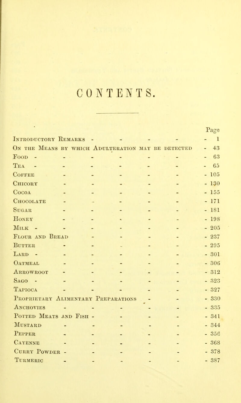 CONTENTS. Pago Introductory Remarks - - - - - 1 On the Means by which Adulteration may be detected - 43 Food - - - - - - - 63 Tea - - - - - - - 65 Coffee ______ 105 Chicory - - - - - - 130 Cocoa - - - - - - 155 Chocolate - - - - - - 171 Sugar - 181 Honey - - ' - - - 198 Milk - - - - - - - 205 Flour and Bread _____ 237 Butter - 295 Lard - 301 Oatmeal - - - - - - 306 Arrowroot - 312 Sago - - - - _ - - 323 Taj'ioca - - - - - - 327 Proprietary Alimentary Preparations - _ - 330 Anchovies - 335 Potted Meats and Fish - - - - - 341 Mustard 344 Pepper - 356 Cayenne .._._- 368 Curry Powder ------ 378 Turmeric ------ 387