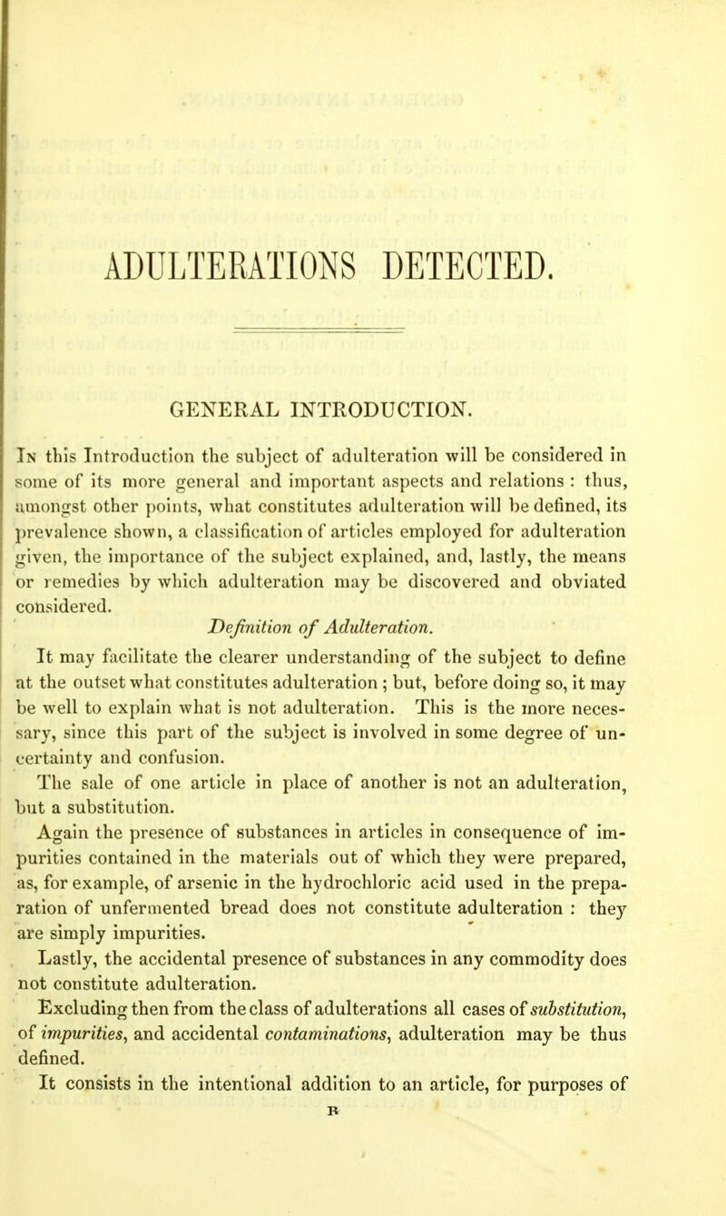 ADULTERATIONS DETECTED. GENERAL INTRODUCTION. In this Introduction the subject of adulteration will be considered in some of its more general and important aspects and relations : thus, amongst other points, what constitutes adulteration will be defined, its prevalence shown, a classification of articles employed for adulteration given, the importance of the subject explained, and, lastly, the means or remedies by which adulteration may be discovered and obviated considered. Definition of Adulteration. It may f\icilitate the clearer understanding of the subject to define at the outset what constitutes adulteration ; but, before doing so, it may be well to explain what is not adulteration. This is the more neces- sary, since this part of the subject is involved in some degree of un- certainty and confusion. The sale of one article in place of another is not an adulteration, but a substitution. Again the presence of substances in articles in consequence of im- purities contained in the materials out of which they were prepared, as, for example, of arsenic in the hydrochloric acid used in the prepa- ration of unfermented bread does not constitute adulteration : they are simply impurities. Lastly, the accidental presence of substances in any commodity does not constitute adulteration. Excluding then from the class of adulterations all cases of substitution, of impurities^ and accidental contaminations, adulteration may be thus defined. It consists in the intentional addition to an article, for purposes of B