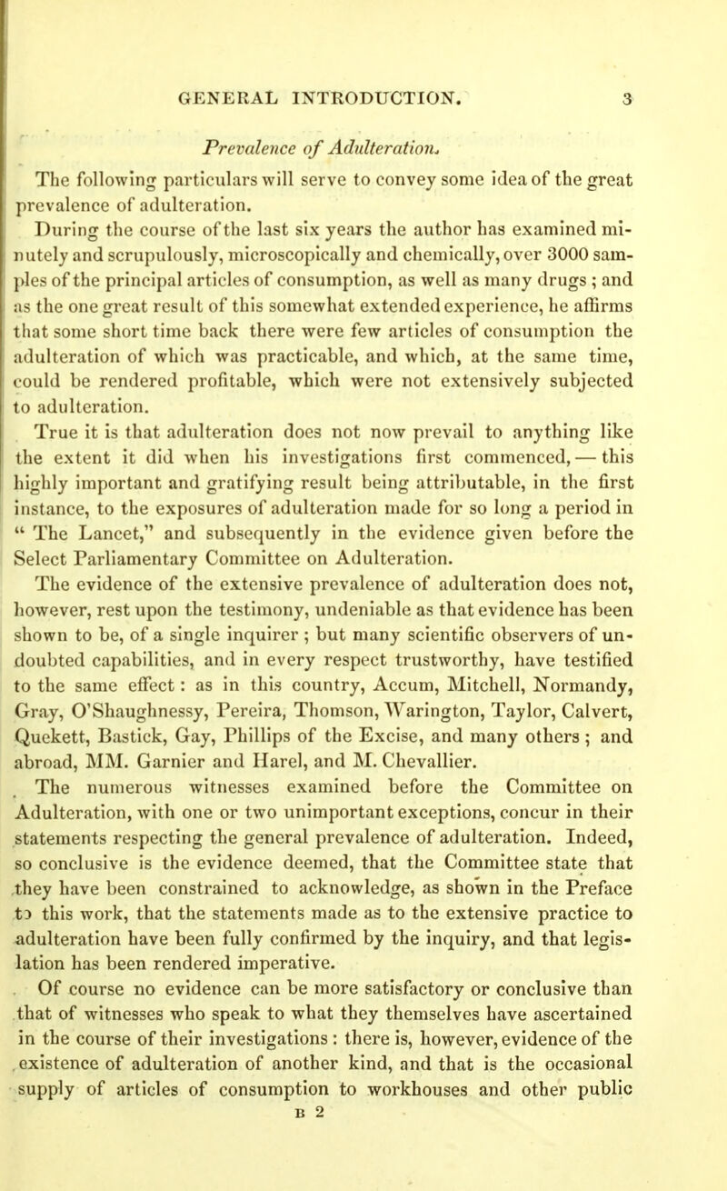 Prevalence of Adulteration^ The following particulars will serve to convey some idea of the great prevalence of adulteration. During the course of the last six years the author has examined mi- nutely and scrupulously, microscopically and chemically, over 3000 sam- ples of the principal articles of consumption, as well as many drugs ; and as the one great result of this somewhat extended experience, he affirms that some short time back there were few articles of consumption the adulteration of which was practicable, and which, at the same time, could be rendered profitable, which were not extensively subjected to adulteration. True it is that adulteration does not now prevail to anything like the extent it did when his investigations first commenced, — this highly important and gratifying result being attributable, in the first instance, to the exposures of adulteration made for so long a period in The Lancet, and subsequently in the evidence given before the Select Parliamentary Committee on Adulteration. The evidence of the extensive prevalence of adulteration does not, however, rest upon the testimony, undeniable as that evidence has been shown to be, of a single inquirer ; but many scientific observers of un- doubted capabilities, and in every respect trustworthy, have testified to the same effect: as in this country, Accum, Mitchell, Normandy, Gray, O'Shaughnessy, Pereira, Thomson, Warington, Taylor, Calvert, Quekett, Bastick, Gay, Phillips of the Excise, and many others; and abroad, MM. Garnier and Harel, and M. Chevallier. The numerous witnesses examined before the Committee on Adulteration, with one or two unimportant exceptions, concur in their statements respecting the general prevalence of adulteration. Indeed, so conclusive is the evidence deemed, that the Committee state that ,they have been constrained to acknowledge, as shown in the Preface t3 this work, that the statements made as to the extensive practice to adulteration have been fully confirmed by the inquiry, and that legis- lation has been rendered imperative. Of course no evidence can be more satisfactory or conclusive than that of witnesses who speak to what they themselves have ascertained in the course of their investigations : there is, however, evidence of the , existence of adulteration of another kind, and that is the occasional supply of articles of consumption to workhouses and other public B 2