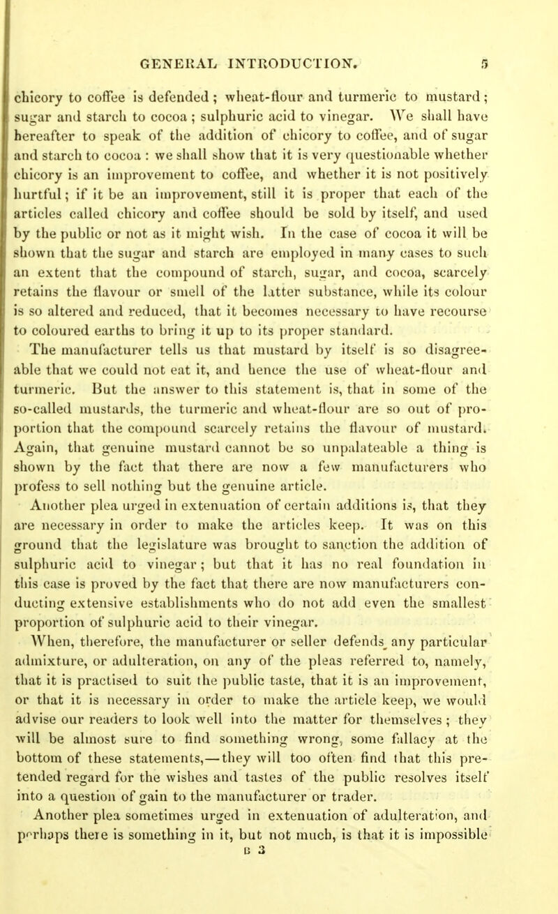 chicory to coffee is defended; wheat-flour and turmeric to mustard; sugar and starch to cocoa ; sulphuric acid to vinegar. We shall have hereafter to speak of the addition of chicory to coffee, and of sugar and starch to cocoa : we shall show that it is very questionable whether chicory is an inij)roveinent to coffee, and whether it is not positively hurtful; if it be an improvement, still it is proper that each of the articles called chicory and coffee should be sold by itself, and used by the public or not as it might wish. In the case of cocoa it will be shown that the sugar and starch are eniployed in many cases to such an extent that the compound of starch, sugar, and cocoa, scarcely retains the flavour or smell of the latter substance, while its colour is so altered and reduced, that it becomes necessary to have recourse to coloured earths to bring it up to its proper standard. The manufacturer tells us that mustard by itself is so disagree- able that we could not eat it, and hence the use of wheat-flour and turmeric. But the answer to this statement is, that in some of the so-called mustards, the turmeric and wheat-flour are so out of [)ro- portion that the com[)ound scarcely retains the flavour of nmstard. Again, that genuine mustard cannot be so unpalateable a thing is shown by the fact that there are now a few manufacturers who profess to sell nothing but the genuine article. Another plea urged in extenuation of certain additions is, that they are necessary in order to make the articles keep. It was on this ground that the legislature was brought to sanction the addition of sulphuric acid to vinegar; but that it has no real foundation in this case is proved by the fact that there are now manufacturers con- ducting extensive establishments who do not add even the smallest proportion of sulphuric acid to their vinegar. AVhen, tlierefure, the manufacturer or seller defends^ any particular admixture, or adulteration, on any of the pleas referred to, namely, that it is practised to suit the public taste, that it is an improvement, or that it is necessary in order to make the article keep, we would advise our readers to look well into the matter for themselves; they will be almost sure to find something wrong, some fallacy at the bottom of these statements,— they will too often find that this pre- tended regard for the wishes and tastes of the public resolves itself into a question of gain to the manufacturer or trader. Another plea sometimes urged in extenuation of adulteration, and pf^rhaps there is something in it, but not much, is that it is impossible n 3