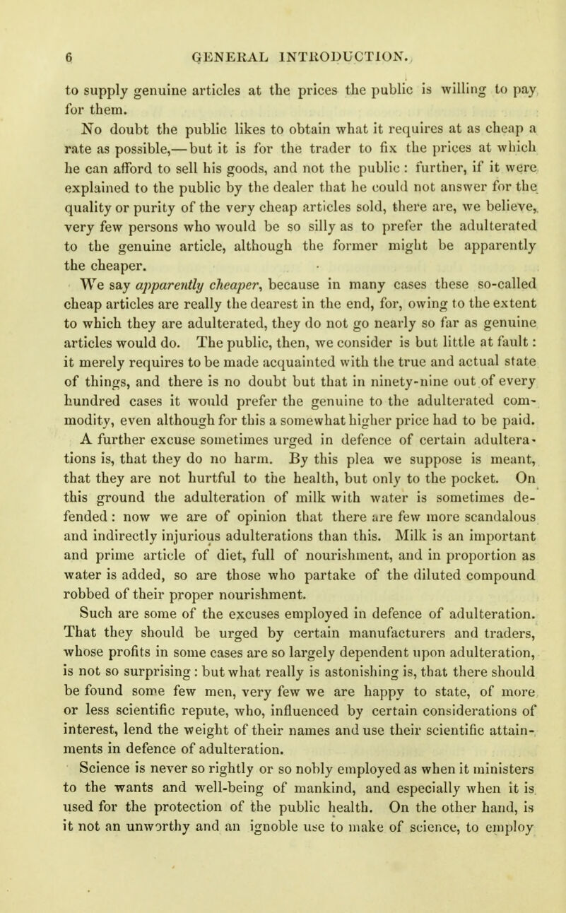 to supply genuine articles at the prices the public is willing to pay for them. No doubt the public likes to obtain what it requires at as cheap a rate as possible,— but it is for the trader to fix the prices at which he can afford to sell his goods, and not the public : further, if it were explained to the public by the dealer that he could not answer for the quality or purity of the very cheap articles sold, there are, we believe,, very few persons who would be so silly as to prefer the adulterated to the genuine article, although the former might be apparently the cheaper. We say apparently cheaper^ because in many cases these so-called cheap articles are really the dearest in the end, for, owing to the extent to which they are adulterated, they do not go nearly so far as genuine articles would do. The public, then, we consider is but little at fault: it merely requires to be made acquainted with the true and actual state of things, and there is no doubt but that in ninety-nine out of every hundred cases it would prefer the genuine to the adulterated com- modity, even although for this a somewhat higher price had to be paid. A further excuse sometimes urged in defence of certain adultera- tions is, that they do no harm. By this plea we suppose is meant, that they are not hurtful to the health, but only to the pocket. On this ground the adulteration of milk with water is sometimes de- fended : now we are of opinion that there are few more scandalous and indirectly injurious adulterations than this. Milk is an important and prime article of diet, full of nourishment, and in proportion as water is added, so are those who partake of the diluted compound robbed of their proper nourishment. Such are some of the excuses employed in defence of adulteration. That they should be urged by certain manufacturers and traders, whose profits in some cases are so largely dependent upon adulteration, is not so surprising : but what really is astonishing is, that there should be found some few men, very few we are happy to state, of more or less scientific repute, who, influenced by certain considerations of interest, lend the weight of their names and use their scientific attain- ments in defence of adulteration. Science is never so rightly or so nobly employed as when it ministers to the wants and well-being of mankind, and especially when it is. used for the protection of the public health. On the other hand, is it not an unworthy and an ignoble use to make of science, to employ