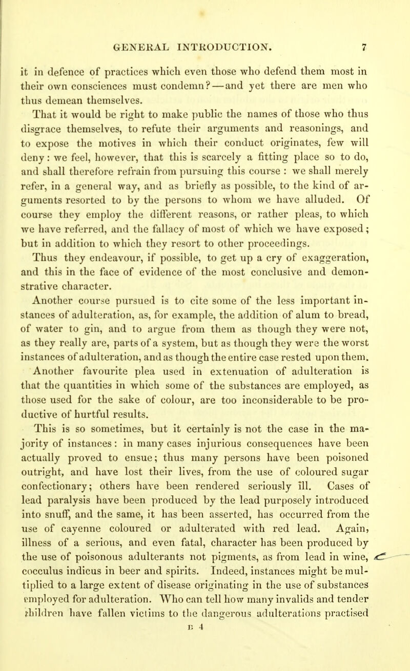 it in defence of practices which even those who defend them most in their own consciences must condemn? — and yet there are men who thus demean themselves. That it would be right to make public the names of those who thus disgrace themselves, to refute their arguments and reasonings, and to expose the motives in which their conduct originates, few will deny: we feel, however, that this is scarcely a fitting place so to do, and shall therefore refrain from pursuing this course : we shall merely refer, in a general way, and as briefly as possible, to the kind of ar- guments resorted to by the persons to whom we have alluded. Of course they employ the different reasons, or rather pleas, to which we have referred, and the fallacy of most of which we have exposed; but in addition to which they resort to other proceedings. Thus they endeavour, if possible, to get up a cry of exaggeration, and this in the face of evidence of the most conclusive and demon- strative character. Another course pursued is to cite some of the less important in- stances of adulteration, as, for example, the addition of alum to bread, of water to gin, and to argue from them as though they were not, as they really are, parts of a system, but as though they were the worst instances of adulteration, and as though the entire case rested upon them. Another favourite plea used in extenuation of adulteration is that the quantities in which some of the substances are employed, as those used for the sake of colour, are too inconsiderable to be pro- ductive of hurtful results. This is so sometimes, but it certainly is not the case in the ma- jority of instances : in many cases injurious consequences have been actually proved to ensue; thus many persons have been poisoned outright, and have lost their lives, from the use of coloured sugar confectionary; others have been rendered seriously ill. Cases of lead paralysis have been produced by the lead purposely introduced into snuff, and the same, it has been asserted, has occurred from the use of cayenne coloured or adulterated with red lead. Again, illness of a serious, and even fatal, character has been produced by the use of poisonous adulterants not pigments, as from lead in wine, cocculus indicus in beer and spirits. Indeed, instances might be mul- tiplied to a large extent of disease originating in the use of substances I'mployed for adulteration. Who can tell how many invalids and tender j-hildren have fallen victims to the dangerous adulterations practised