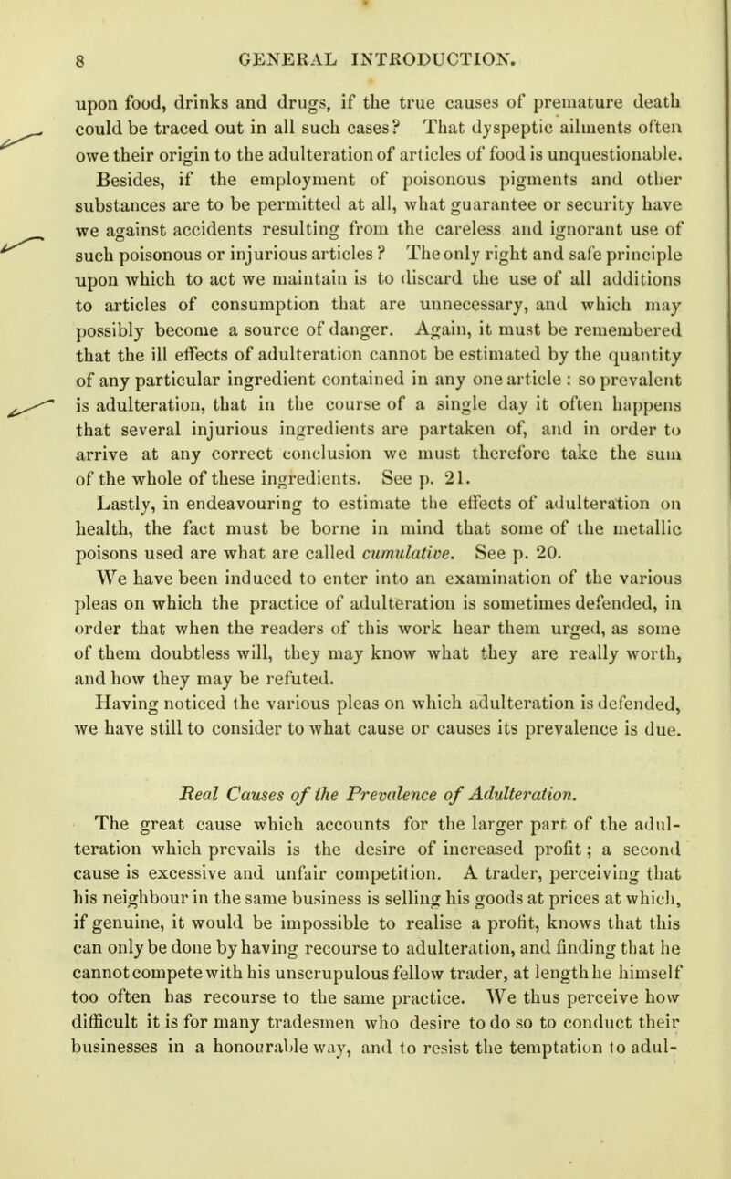 upon food, drinks and drugs, if the true causes of premature death could be traced out in all such cases? That dyspeptic ailments often owe their origin to the adulteration of articles of food is unquestionable. Besides, if the employment of poisonous pigments and other substances are to be permitted at all, what guarantee or security have we against accidents resulting from the careless and ignorant use of such poisonous or injurious articles ? The only right and safe principle upon which to act we maintain is to discard the use of all additions to articles of consumption that are unnecessary, and which may possibly become a source of danger. Again, it must be remembered that the ill effects of adulteration cannot be estimated by the quantity of any particular ingredient contained in any one article : so prevalent is adulteration, that in the course of a single day it often happens that several injurious ingredients are partaken of, and in order to arrive at any correct conclusion we must therefore take the sum of the whole of these ingredients. See p. 21. Lastly, in endeavouring to estimate the effects of adulteration on health, the fact must be borne in mind that some of the metallic poisons used are what are called cumulative. See p. 20. We have been induced to enter into an examination of the various pleas on which the practice of adulteration is sometimes defended, in order that when the readers of this work hear them urged, as some of them doubtless will, they may know what they are really worth, and how they may be refuted. Having noticed the various pleas on which adulteration is defended, we have still to consider to Avhat cause or causes its prevalence is due. Real Causes of ihe Prevalence of Adulteration. The great cause which accounts for the larger part of the adul- teration which prevails is the desire of increased profit; a second cause is excessive and unfair competition. A trader, perceiving that his neighbour in the same business is selling his goods at prices at whicli, if genuine, it would be impossible to realise a profit, knows that this can only be done by having recourse to adulteration, and finding that he cannot compete with his unscrupulous fellow trader, at length he himself too often has recourse to the same practice. We thus perceive how difficult it is for many tradesmen who desire to do so to conduct their businesses in a honourable way, and to resist the temptation to adul-