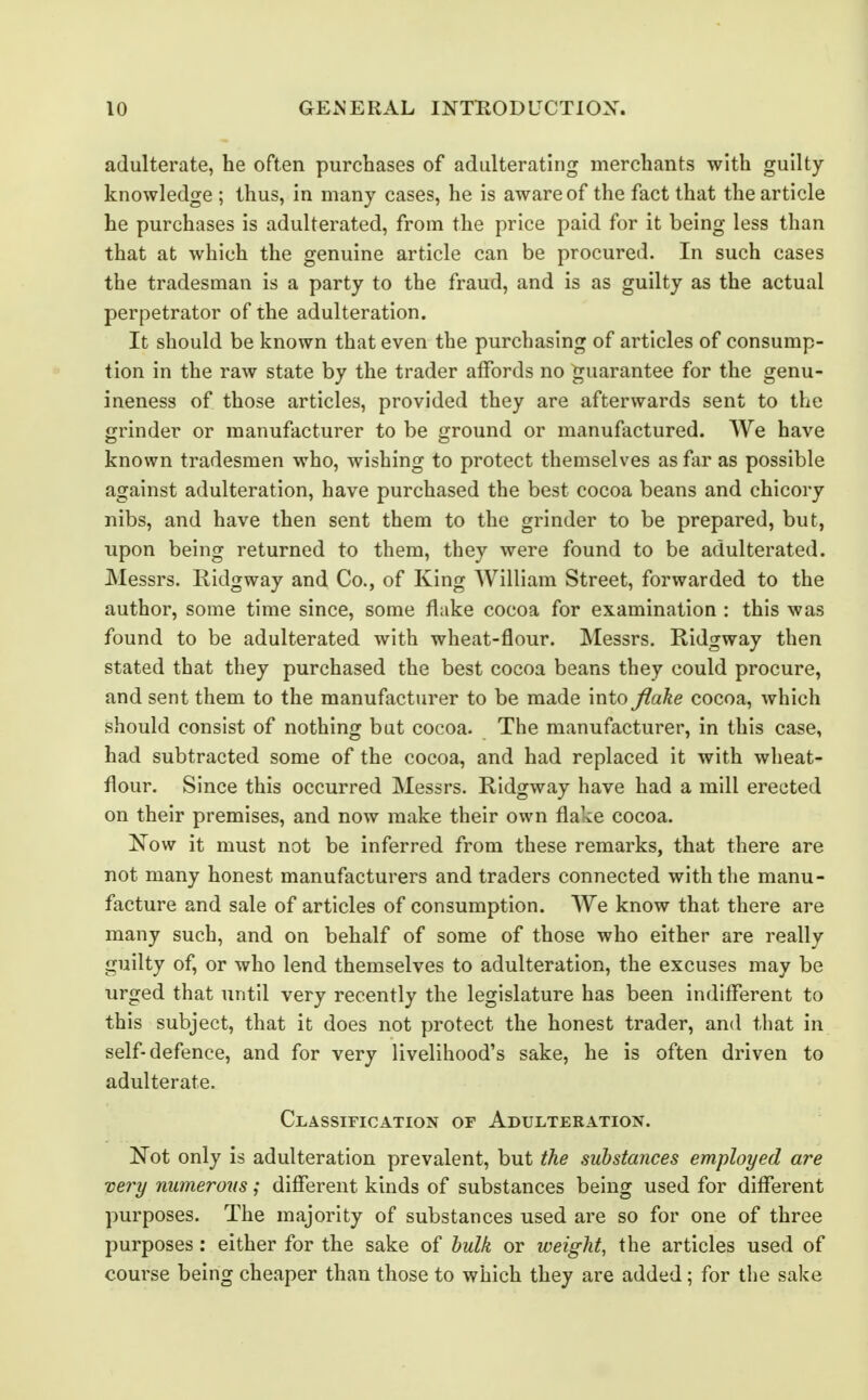 adulterate, he often purchases of adulterating merchants with guilty- knowledge ; thus, in many cases, he is aware of the fact that the article he purchases is adulterated, from the price paid for it being less than that at which the genuine article can be procured. In such cases the tradesman is a party to the fraud, and is as guilty as the actual perpetrator of the adulteration. It should be known that even the purchasing of articles of consump- tion in the raw state by the trader affords no ^^uarantee for the genu- ineness of those articles, provided they are afterwards sent to the grinder or manufacturer to be ground or manufactured. We have known tradesmen who, wishing to protect themselves as fiir as possible against adulteration, have purchased the best cocoa beans and chicory nibs, and have then sent them to the grinder to be prepared, but, upon being returned to them, they were found to be adulterated. Messrs. Ridgway and Co., of King William Street, forwarded to the author, some time since, some flake cocoa for examination : this was found to be adulterated with wheat-flour. Messrs. Ridgway then stated that they purchased the best cocoa beans they could procure, and sent them to the manufacturer to be made into flake cocoa, which should consist of nothing but cocoa. The manufacturer, in this case, had subtracted some of the cocoa, and had replaced it with wheat- flour. Since this occurred Messrs. Ridgway have had a mill erected on their premises, and now make their own flake cocoa. Xow it must not be inferred from these remarks, that there are not many honest manufacturers and traders connected with the manu- facture and sale of articles of consumption. We know that there are many such, and on behalf of some of those who either are really guilty of, or who lend themselves to adulteration, the excuses may be urged that until very recently the legislature has been indifferent to this subject, that it does not protect the honest trader, and that in self-defence, and for very livelihood's sake, he is often driven to adulterate. Classification of Adulteration. Not only is adulteration prevalent, but the substances employed are very numerous; different kinds of substances being used for different purposes. The majority of substances used are so for one of three purposes: either for the sake of hulk or weight, the articles used of course being cheaper than those to which they are added ; for the sake