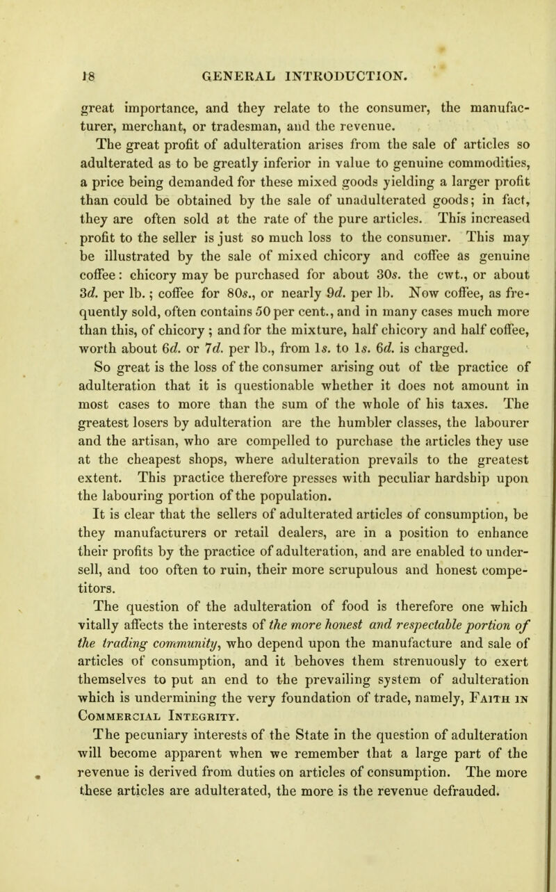 great importance, and they relate to the consumer, the manufac- turer, merchant, or tradesman, and the revenue. The great profit of adulteration arises from the sale of articles so adulterated as to be greatly inferior in value to genuine commodities, a price being demanded for these mixed goods yielding a larger profit than could be obtained by the sale of unadulterated goods; in fact, they are often sold at the rate of the pure articles. This increased profit to the seller is just so much loss to the consumer. This may be illustrated by the sale of mixed chicory and coffee as genuine coffee: chicory may be purchased for about 305. the cwt., or about 3c?. per lb.; coffee for 80*., or nearly 9d. per lb. Now coffee, as fre- quently sold, often contains 50 per cent., and in many cases much more than this, of chicory ; and for the mixture, half chicory and half coffee, worth about 6c?. or 7c?. per lb., from Is. to Is. 6c?. is charged. So great is the loss of the consumer arising out of the practice of adulteration that it is questionable whether it does not amount in most cases to more than the sum of the whole of his taxes. The greatest losers by adulteration are the humbler classes, the labourer and the artisan, who are compelled to purchase the articles they use at the cheapest shops, where adulteration prevails to the greatest extent. This practice therefore presses with peculiar hardship upon the labouring portion of the population. It is clear that the sellers of adulterated articles of consumption, be they manufacturers or retail dealers, are in a position to enhance their profits by the practice of adulteration, and are enabled to under- sell, and too often to ruin, their more scrupulous and honest compe- titors. The question of the adulteration of food is therefore one which vitally affects the interests of the more honest and respectable portion of the trading community^ who depend upon the manufacture and sale of articles of consumption, and it behoves them strenuously to exert themselves to put an end to the prevailing system of adulteration which is undermining the very foundation of trade, namely. Faith in Commercial Integrity. The pecuniary interests of the State in the question of adulteration will become apparent when we remember that a large part of the revenue is derived from duties on articles of consumption. The more these articles are adulterated, the more is the revenue defrauded.