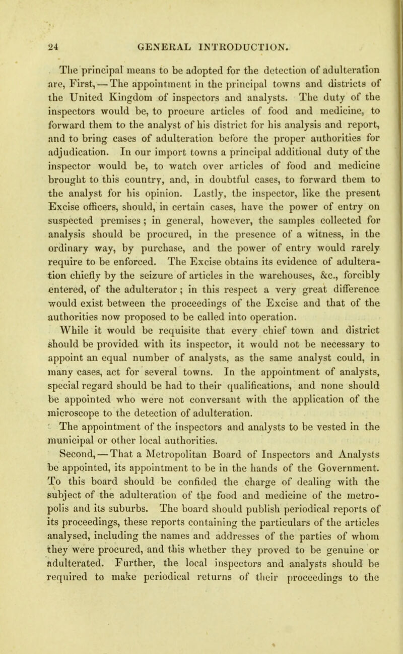 Tlie principal means to be adopted for the detection of adulteration are, First, — The appointment in the principal towns and districts of the United Kingdom of inspectors and analysts. The duty of the inspectors would be, to procure articles of food and medicine, to forward them to the analyst of his district for his analysis and report, and to bring cases of adulteration before the proper authorities for adjudication. In our import towns a principal additional duty of the inspector would be, to watch over articles of food and medicine brought to this country, and, in doubtful cases, to forward them to the analyst for his opinion. Lastly, the inspector, like the present Excise officers, should, in certain cases, have the power of entry on suspected premises; in general, however, the samples collected for analysis should be procured, in the presence of a witness, in the ordinary way, by purchase, and the power of entry would rarely require to be enforced. The Excise obtains its evidence of adultera- tion chiefly by the seizure of articles in the warehouses, &c., forcibly entered, of the adulterator; in this respect a very great difference would exist between the proceedings of the Excise and that of the authorities now proposed to be called into operation. While it would be requisite that every chief town and district should be provided with its inspector, it would not be necessary to appoint an equal number of analysts, as the same analyst could, in many cases, act for several towns. In the appointment of analysts, special regard should be had to their qualifications, and none should be appointed who were not conversant with the application of the microscope to the detection of adulteration. The appointment of the inspectors and analysts to be vested in the municipal or other local authorities. Second, — That a Metropolitan Board of Inspectors and Analysts be appointed, its appointment to be in the hands of the Government. To this board should be confided the charge of dealing with the subject of the adulteration of the food and medicine of the metro- polis and its suburbs. The board should publish periodical reports of its proceedings, these reports containing the particulars of the articles analysed, including the names and addresses of the parties of whom they were procured, and this whether they proved to be genuine or adulterated. Further, the local inspectors and analysts should be required to make periodical returns of their proceedings to the