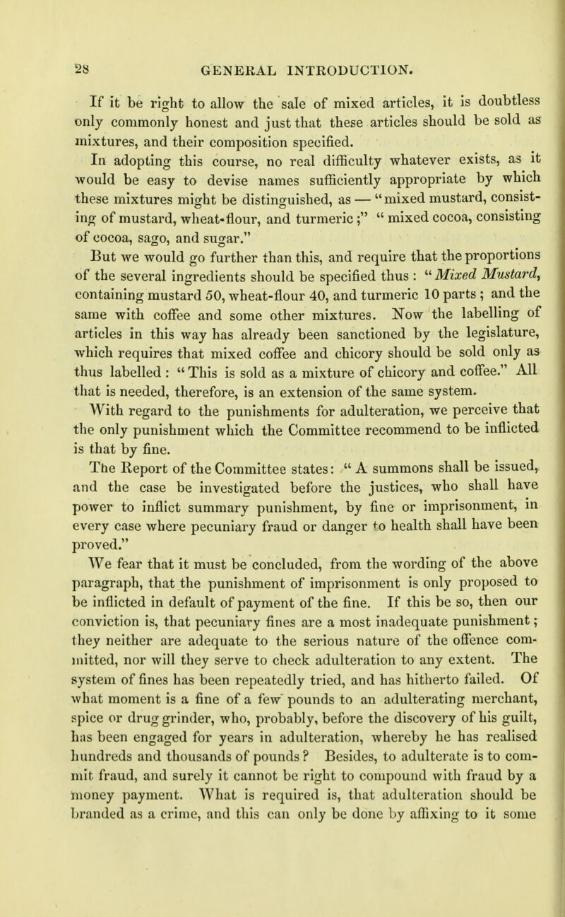 If it be right to allow the sale of mixed articles, it is doubtless only commonly honest and just that these articles should be sold as mixtures, and their composition specified. In adopting this course, no real difficulty whatever exists, as it would be easy to devise names sufficiently appropriate by which these mixtures might be distinguished, as — mixed mustard, consist- ing of mustard, wheat-flour, and turmeric mixed cocoa, consisting of cocoa, sago, and sugar. But we would go further than this, and require that the proportions of the several ingredients should be specified thus :  Mixed Mustard, containing mustard 50, wheat-flour 40, and turmeric 10 parts ; and the same with coffee and some other mixtures. Now the labelling of articles in this way has already been sanctioned by the legislature, which requires that mixed coffee and chicory should be sold only as thus labelled :  This is sold as a mixture of chicory and coffee. All that is needed, therefore, is an extension of the same system. With regard to the punishments for adulteration, we perceive that the only punishn)ent which the Committee recommend to be inflicted is that by fine. The Report of the Committee states:  A summons shall be issued, and the case be investigated before the justices, who shall have power to inflict summary punishment, by fine or imprisonment, in every case where pecuniary fraud or danger ^^o health shall have been proved. We fear that it must be concluded, from the wording of the above paragraph, that the punishment of imprisonment is only proposed to be inflicted in default of payment of the fine. If this be so, then our conviction is, that pecuniary fines are a most inadequate punishment ; they neither are adequate to the serious nature of the offence com- mitted, nor will they serve to check adulteration to any extent. The system of fines has been repeatedly tried, and has hitherto failed. Of what moment is a fine of a few pounds to an adulterating merchant, spice or drug grinder, who, probably, before the discovery of his guilt, has been engaged for years in adulteration, whereby he has realised hundreds and thousands of pounds ? Besides, to adulterate is to com- mit fraud, and surely it cannot be right to compound with fraud by a money payment. What is required is, that adulteration should be branded as a crime, and this can only be done by affixing to it some