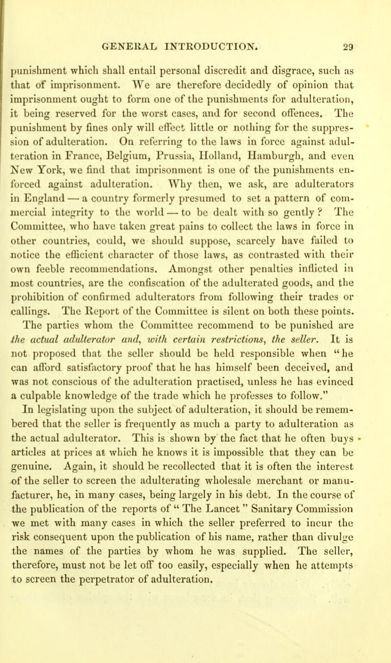 punishment which shall entail personal discredit and disgrace, such as that of imprisonment. We are therefore decidedly of opinion that imprisonment ought to form one of the punishments for adulteration, it being reserved for the worst cases, and for second offences. The punishment by fines only will effect little or nothing for the suppres- sion of adulteration. On referring to the laws in force against adul- teration in France, Belgium, Prussia, Holland, Hamburgh, and even New York, we find that imprisonment is one of the punishments en- forced against adulteration. Why then, we ask, are adulterators in England — a country formerly presumed to set a pattern of com- mercial integrity to the world — to be dealt with so gently ? The Committee, who have taken great pains to collect the laws in force in other countries, could, we should suppose, scarcely have failed to notice the efficient character of those laws, as contrasted with their own feeble recommendations. Amongst other penalties inflicted in most countries, are the confiscation of the adulterated goods, and the j)rohibition of confirmed adulterators from following their trades or callings. The Report of the Committee is silent on both these points. The parties whom the Committee recommend to be punished are the actual adulterator and, with certain restrictions^ the seller. It is not proposed that the seller should be held responsible when he can afford satisfactory proof that he has himself been deceived, and was not conscious of the adulteration practised, unless he has evinced a culpable knowledge of the trade which he professes to follow, In legislating upon the subject of adulteration, it should be remem- bered that the seller is frequently as much a party to adulteration as the actual adulterator. This is shown by the fiict that he often buys - articles at prices at which he knows it is impossible that they can be genuine. Again, it should be recollected that it is often the interest of the seller to screen the adulterating wholesale merchant or manu- facturer, he, in many cases, being largely in his debt. In the course of the publication of the reports of  The Lancet  Sanitary Commission we met with many cases in which the seller preferred to incur the risk consequent upon the publication of his name, rather than divulge the names of the parties by whom he was supplied. The seller, therefore, must not be let off too easily, especially when he attempts to screen the perpetrator of adulteration.