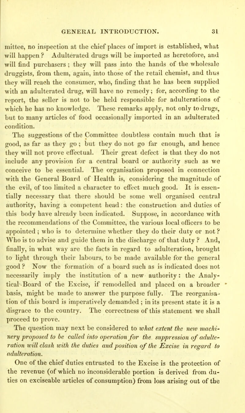 nii'ttee, no inspection at the chief places of import is established, what will happen ? Adulterated drugs will be imported as heretofore, and will find purchasers ; they will pass into the hands of the wholesale druggists, from them, again, into those of the retail chemist, and thus they will reach the consumer, who, finding that he has been supplied with an adulterated drug, will have no remedy; for, according to the report, the seller is not to be held responsible for adulterations of which he has no knowledge. These remarks apply, not only to drugs, but to many articles of food occasionally imported in an adulterated condition. The suggestions of the Committee doubtless contain much that is good, as far as they go ; but they do not go far enough, and hence they will not prove eflfectual. Their great defect is that they do not include any provision for a central board or authority such as we conceive to be essential. The organisation proposed in connection with the General Board of Health is, considering the magnitude of the evil, of too limited a character to effect much good. It is essen- tially necessary that there should be some well organised central authority, having a competent head: the construction and duties of this body have already been indicated. Suppose, in accordance with the recommendations of the Committee, the various local officers to be appointed ; who is to determine whether they do their duty or not ? Who is to advise and guide them in the discharge of that duty ? And, finally, in what way are the facts in regard to adulteration, brought to light through their labours, to be made available for the general good ? Now the formation of a board such as is indicated does not necessarily imply the institution of a new authority: the Analy- tical-Board of the Excise, if remodelled and placed on a broader basis, might be made to answer the purpose fully. The reorganisa- tion of this board is imperatively demanded ; in its present state it is a disgrace to the country. The correctness of this statement we shall proceed to prove. The question may next be considered to what extent the new machi- nery proposed to be called into operation for the suppression of adulte- ration ivill clash with the duties and position of the Excise in regard to adulteration. One of the chief duties entrusted to the Excise is the protection of the revenue (of which no inconsiderable portion is derived from du- ties on exciseable articles of consumption) from loss arising out of the