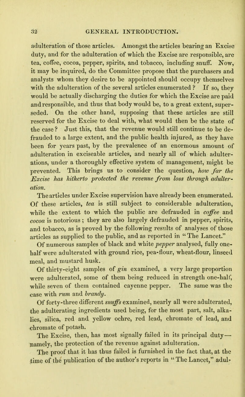 adulteration of those articles. Amongst the articles bearing an Excise duty, and for the adulteration of which the Excise are responsible, are tea, coffee, cocoa, pepper, spirits, and tobacco, including snuff. Now, it may be inquired, do the Committee propose that the purchasers and analysts whom they desire to be appointed should occupy themselves with the adulteration of the several articles enumerated ? If so, they would be actually discharging the duties for which the Excise are paid and responsible, and thus that body would be, to a great extent, super- seded. On the other hand, supposing that these articles are still reserved for the Excise to deal with, what would then be the state of the case ? Just this, that the revenue would still continue to be de- frauded to a large extent, and the public health injured, as they have been for years past, by the prevalence of an enormous amount of adulteration in exciseable articles, and nearly all of which adulter- ations, under a thoroughly effective system of management, might be prevented. This brings us to consider the question, how far the Excise has hitherto protected the revenue from loss through adulter- ation. The articles under Excise supervision have already been enumerated. Of these articles, tea is still subject to considerable adulteration, while the extent to which the public are defrauded in coffee and cocoa is notorious ; they are also largely defrauded in pepper, spirits, and tobacco, as is proved by the following results of analyses of those articles as supplied to the public, and as reported in  The Lancet. Of numerous samples of black and vihiiQ pepper analysed, fully one- half were adulterated with ground rice, pea-flour, wheat-flour, linseed meal, and mustard husk. Of thirty-eight samples of gin examined, a very large proportion were adulterated, some of them being reduced in strength one-half, while seven of them contained cayenne pepper. The same was the case with rum and brandy. Of forty-three different snuffs examined, nearly all were adulterated, the adulterating ingredients used being, for the most part, salt, alka- lies, silica, red and yellow ochre, red lead, chromate of lead, and chromate of potash. The Excise, then, has most signally failed in its principal duty—• namely, the protection of the revenue against adulteration. The proof that it has thus failed is furnished in the fact that, at the time of the publication of the author's reports in  The Lancet, adul-