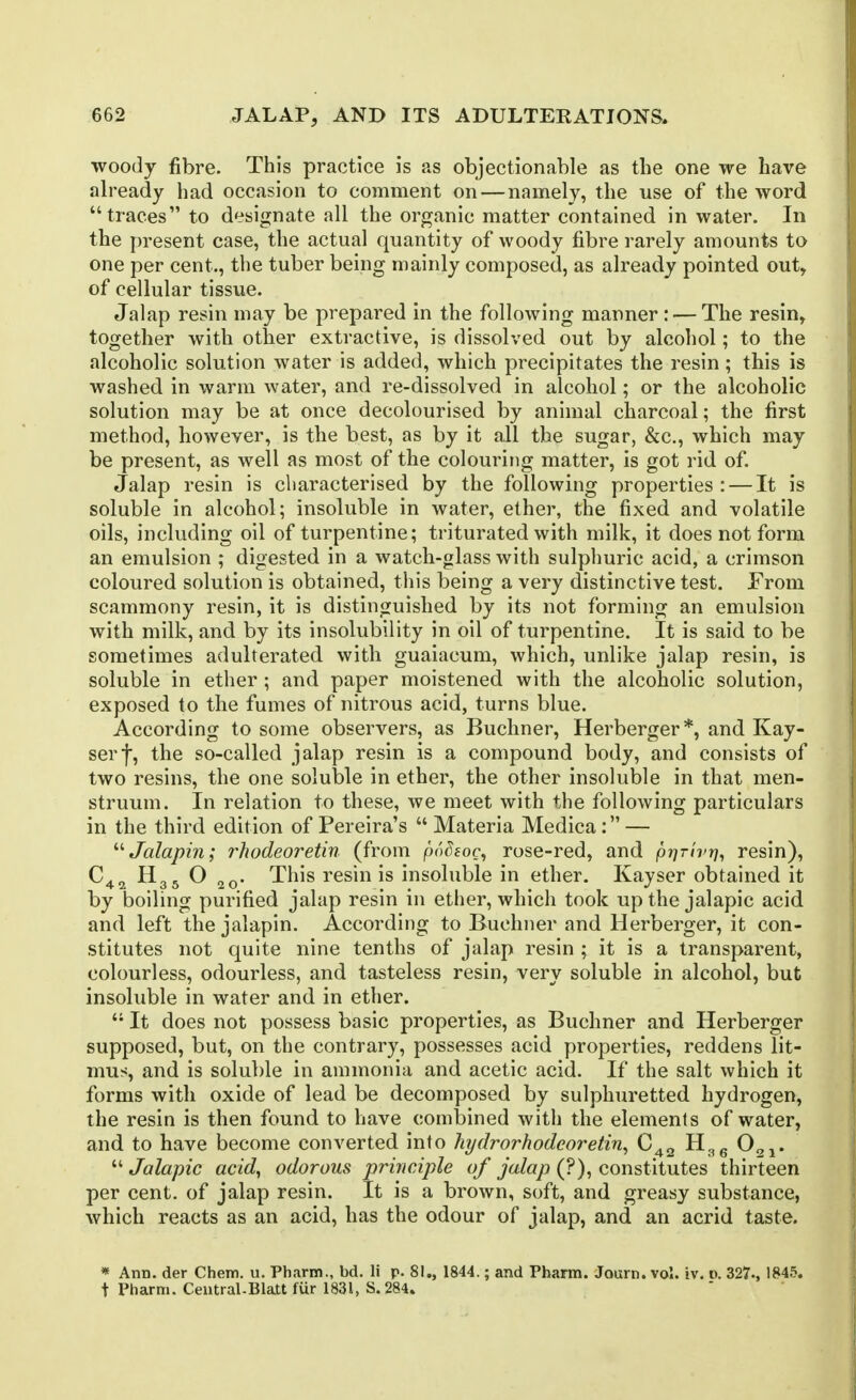 woody fibre. This practice is as objectionable as the one we have already had occasion to comment on — namely, the use of the word traces to designate all the organic matter contained in water. In the present case, the actual quantity of woody fibre rarely amounts to one per cent., the tuber being mainly composed, as already pointed out, of cellular tissue. Jalap resin may be prepared in the following manner : — The resin, together with other extractive, is dissolved out by alcohol; to the alcoholic solution water is added, which precipitates the resin ; this is washed in warm water, and re-dissolved in alcohol; or the alcoholic solution may be at once decolourised by animal charcoal; the first method, however, is the best, as by it all the sugar, &c., which may be present, as well as most of the colouring matter, is got rid of. Jalap resin is characterised by the following properties: — It is soluble in alcohol; insoluble in water, ether, the fixed and volatile oils, including oil of turpentine; triturated with milk, it does not form an emulsion ; digested in a watch-glass with sulphuric acid, a crimson coloured solution is obtained, this being a very distinctive test. From scammony resin, it is distinguished by its not forming an emulsion with milk, and by its insolubility in oil of turpentine. It is said to be sometimes adulterated with guaiacum, which, unlike jalap resin, is soluble in ether ; and paper moistened with the alcoholic solution, exposed to the fumes of nitrous acid, turns blue. According to some observers, as Buchner, Herberger*, and Kay- serf, the so-called jalap resin is a compound body, and consists of two resins, the one soluble in ether, the other insoluble in that men- struum. In relation to these, we meet with the following particulars in the third edition of Pereira's  Materia Medica: — '''Jalapin; ?'hodeoretin (from podeoc, rose-red, and prjrlvr], resin), H35 O This resin is insoluble in ether. Kayser obtained it by boiling purified jalap resin in ether, which took upthe jalapic acid and left the jalapin. According to Buchner and Herberger, it con- stitutes not quite nine tenths of jalap resin ; it is a transparent, colourless, odourless, and tasteless resin, very soluble in alcohol, but insoluble in water and in ether.  It does not possess basic properties, as Buchner and Herberger supposed, but, on the contrary, possesses acid properties, reddens lit- mus, and is soluble in ammonia and acetic acid. If the salt which it forms with oxide of lead be decomposed by sulphuretted hydrogen, the resin is then found to have combined with the elements of water, and to have become converted into hydrorhodeoretin^ O^j.  Jalapic acid, odorous principle of jalap (?), constitutes thirteen per cent, of jalap resin. It is a brown, soft, and greasy substance, which reacts as an acid, has the odour of jalap, and an acrid taste. * Ann. der Chem. u. Ph.irm., bd. li p. 81., 1844.; and Tharm. Journ. vol. iv, o. 327., 1845. t Pharm. Central-Blatt fur 1831, S.284.