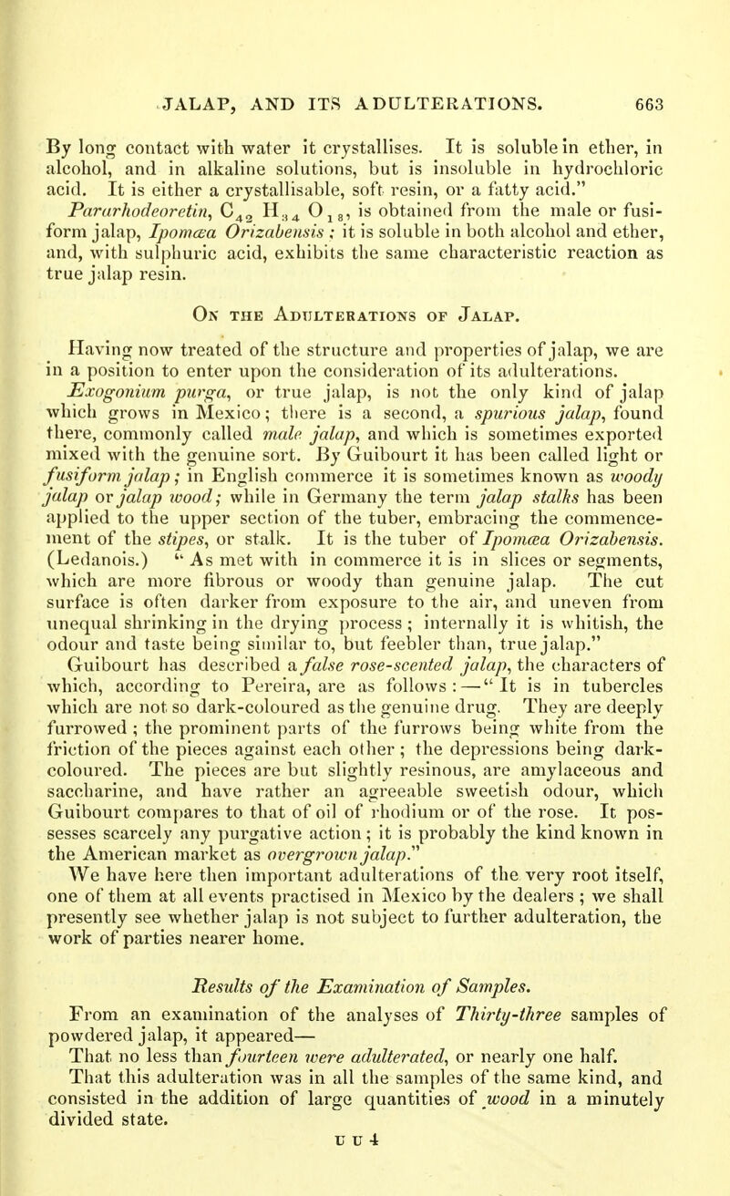 By long contact with water it crystallises. It is soluble In ether, in alcohol, and in alkaline solutions, but is insoluble in hydrochloric acid. It is either a crystallisable, soft resin, or a fatty acid. Pararhodeoretin^ C42 H.^^ O^g, is obtained from the male or fusi- form jalap, IpomcBa Orizabensis ; it is soluble in both alcohol and ether, and, with sulphuric acid, exhibits the same characteristic reaction as true jalap resin. On the Adulterations or Jalap. Having now treated of the structure and properties of jalap, we are in a position to enter upon the consideration of its adulterations. Exogonium purga^ or true jalap, is not the only kind of jalap which grows in Mexico; tliere is a second, a spurious jalap^ found there, commonly called male jalap^ and which is sometimes exported mixed with the genuine sort. By Guibourt it has been called light or fusiform jalap; in English commerce it is sometimes known as woody jalap or jalap wood; while in Germany the term jalap stalks has been applied to the upper section of the tuber, embracing the commence- ment of the stipes, or stalk. It is the tuber of Ipomcea Orizabensis. (Ledanois.) As met with in commerce it is in slices or segments, which are more fibrous or woody than genuine jalap. The cut surface is often darker from exposure to the air, and uneven from unequal shrinking in the drying process ; internally it is whitish, the odour and taste being similar to, but feebler than, true jalap. Guibourt has described a false rose-scented jalap, the characters of which, according to Pereira, are as follows:—It is in tubercles which are not so dark-coloured as the genuine drug. They are deeply furrowed ; the prominent parts of the furrows being white from the friction of the pieces against each other; the depressions being dark- coloured. The pieces are but slightly resinous, are amylaceous and saccharine, and have rather an agreeable sweetish odour, which Guibourt compares to that of oil of i-hodium or of the rose. It pos- sesses scarcely any purgative action; it is probably the kind known in the American market as overgroivn jalap.'' We have here then important adulterations of the very root itself, one of them at all events practised in Mexico by the dealers ; we shall presently see whether jalap is not subject to further adulteration, the work of parties nearer home. Results of the Examination of Samples. From an examination of the analyses of Thirty-three samples of powdered jalap, it appeared— That no less than fourteen were adulterated, or nearly one half. That this adulteration was in all the samples of the same kind, and consisted in the addition of large quantities of wood in a minutely divided state.