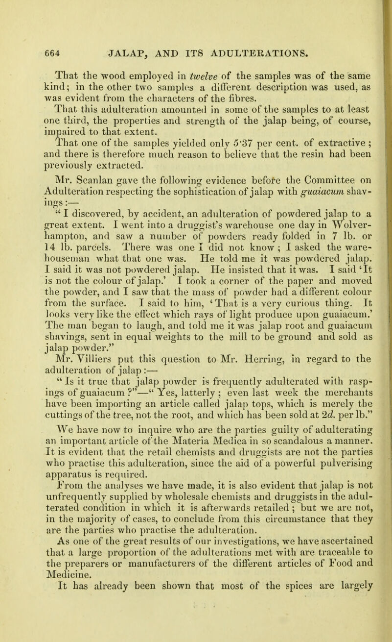 That the wood employed in twelve of the samples was of the same kind; in the other two samples a different description was used, as was evident from the characters of the fibres. That this adulteration amounted in some of the samples to at least one third, the properties and strength of the jalap being, of coarse, impaired to that extent. That one of the samples yielded only 5*37 per cent, of extractive ; and there is therefore much reason to believe that the resin had been previously extracted. Mr. Scanlan gave the following evidence befofe the Committee on Adulteration respecting the sophistication of jalap with guaiacum shav- ings :—  I discovered, by accident, an adulteration of powdered jalap to a great extent. I went into a druggist's warehouse one day in Wolver- hampton, and saw a number of powders ready folded in 7 lb. or 14 lb. parcels. There was one I did not know ; I asked the ware- houseman what that one was. He told me it was powdered jalap. I said it was not powdered jalap. He insisted that it was. I said 'It is not the colour of jalap.' I took a corner of the paper and moved the powder, and I saw that the mass of powder had a dilTerent colour from the surface. I said to him, 'That is a very curious thing. It looks very like the effect which rays of light produce upon guaiacum.' The man began to laugh, and told me it was jalap root and guaiacum shavings, sent in equal weights to the mill to be ground and sold as jalap powder. Mr. Villiers put this question to Mr. Herring, in regard to the adulteration of jalap :—  Is it true that jalap powder is fre(|uently adulterated with rasp- ings of guaiacum ?— Yes, latterly ; even last week the merchants have been importing an article called jalap tops, which is merely the cuttings of the tree, not the root, and which has been sold at 2d. per lb. We have now to inquire who are the parties guilty of adulterating an important article of the Materia Medica in so scandalous a manner. It is evident that the retail chemists and druggists are not the parties who practise this adulteration, since the aid of a powerful pulverising apparatus is required. From the analyses we have made, it is also evident that jalap is not unfrequently supplied by wholesale chemists and druggists in the adul- terated condition in which it is afterwards retailed ; but we are not, in the niajority of cases, to conclude from this circumstance that they are the parties who practise the adulteration. As one of the great results of our investigations, we have ascertained that a large proportion of the adulterations met with are traceable to the preparers or manufacturers of the different articles of Food and Medicine. It has already been shown that most of the spices are largely