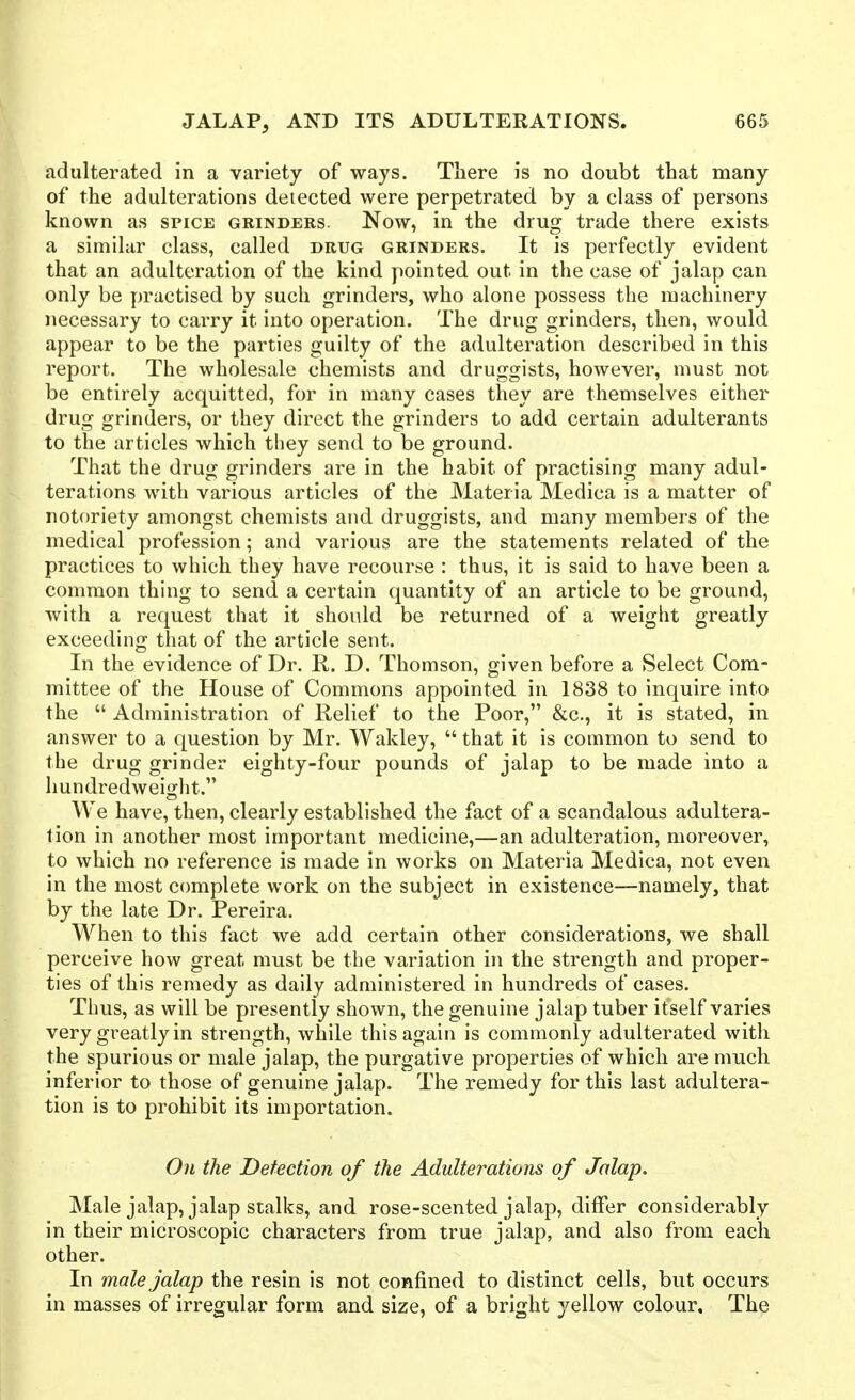 adulterated in a variety of ways. There is no doubt that many of the adulterations detected were perpetrated by a class of persons known as spice grinders. Now, in the drug trade there exists a similar class, called drug grinders. It is perfectly evident that an adulteration of the kind pointed out in the case of jalap can only be practised by such grinders, who alone possess the machinery necessary to carry it into operation. The drug grinders, then, would appear to be the parties guilty of the adulteration described in this report. The wholesale chemists and druggists, however, must not be entirely acquitted, for in many cases they are themselves either drug grinders, or they direct the grinders to add certain adulterants to the articles which tliey send to be ground. That the drug grinders are in the habit of practising many adul- terations with various articles of the Materia Medica is a matter of notoriety amongst chemists and druggists, and many members of the medical profession; and various are the statements related of the practices to which they have recourse : thus, it is said to have been a common thing to send a certain quantity of an article to be ground, with a request that it should be returned of a weight greatly exceeding that of the article sent. In the evidence of Dr. R. D. Thomson, given before a Select Com- mittee of the House of Commons appointed in 1838 to inquire into the  Administration of Relief to the Poor, &c., it is stated, in answer to a question by Mr. Wakley,  that it is common to send to the drug grinder eighty-four pounds of jalap to be made into a hundredweight. We have, then, clearly established the fact of a scandalous adultera- tion in another most important medicine,—an adulteration, moreover, to which no reference is made in works on Materia Medica, not even in the most complete work on the subject in existence—namely, that by the late Dr. Pereira. When to this fact we add certain other considerations, we shall perceive how great must be the variation in the strength and proper- ties of this remedy as daily administered in hundreds of cases. Thus, as will be presently shown, the genuine jalap tuber itself varies very greatly in strength, while this again is commonly adulterated with the spurious or male jalap, the purgative properties of which are much inferior to those of genuine jalap. The remedy for this last adultera- tion is to prohibit its importation. On the Detection of the Adulterations of Jalap. Male jalap, jalap stalks, and rose-scented jalap, differ considerably in their microscopic characters from true jalap, and also from each other. In male jalap the resin is not confined to distinct cells, but occurs in masses of irregular form and size, of a bright yellow colour. The