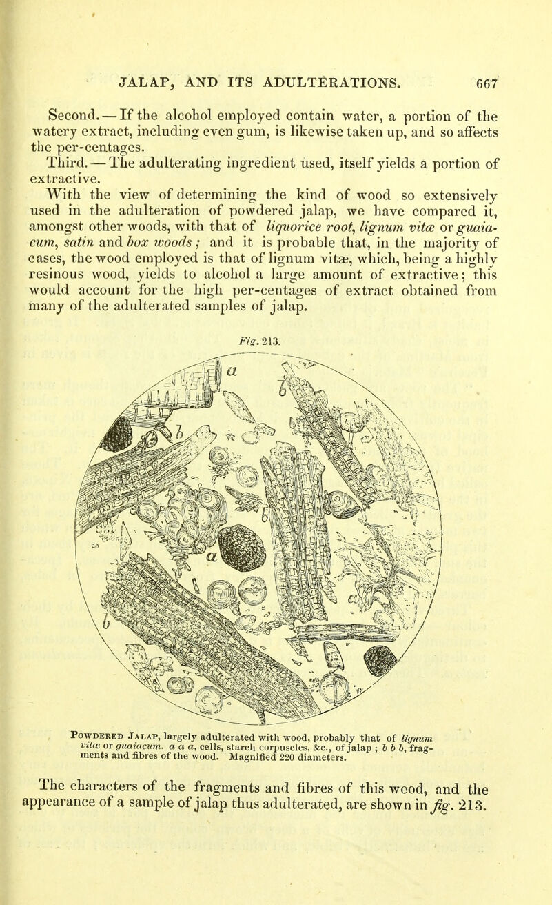 Second. — If the alcohol employed contain water, a portion of the watery extract, including even gum, is likewise taken up, and so affects the per-centages. Third. — The adulterating ingredient used, itself yields a portion of extractive. With the view of determining the kind of wood so extensively used in the adulteration of powdered jalap, we have compared it, amongst other woods, with that of liquorice root, lignum vitcs or guaia- cum, satin and box woods; and it is probable that, in the majority of cases, the wood employed is that of lignum vitae, which, being a highly resinous wood, yields to alcohol a large amount of extractive; this would account for the high per-centages of extract obtained from many of the adulterated samples of jalap. F/e.213. Powdered Jalap, largely adulterated witli wood, probably that of lignum vitce or guaiaami. a a a, cells, starch corpuscles, &c., of jalap ; h b b, frag- ments and fibres of the wood. Magnified 220 diameters. The characters of the fragments and fibres of this wood, and the appearance of a sample of jalap thus adulterated, are shown in Jig. 213.