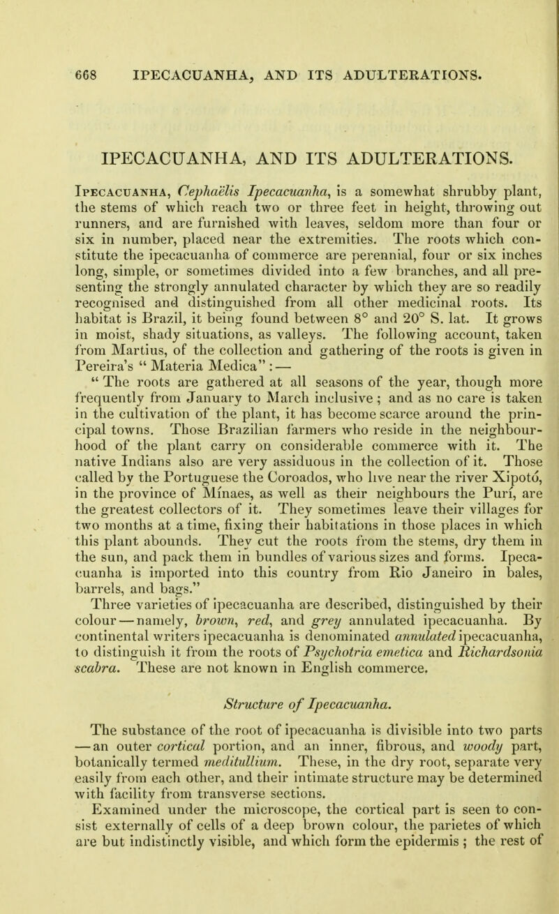IPECACUANHA, AND ITS ADULTERATIONS. Ipecacuanha, Cephaelis Ipecacuanha^ is a somewhat shrubby plant, the stems of which reach two or three feet in height, throwing out runners, and are furnished with leaves, seldom more than four or six in number, placed near the extremities. The roots which con- stitute the ipecacuanha of commerce are perennial, four or six inches long, simple, or sometimes divided into a few branches, and all pre- senting the strongly annulated character by which they are so readily recognised and distinguished from all other medicinal roots. Its habitat is Brazil, it being found between 8° and 20° S. lat. It grows in moist, shady situations, as valleys. The following account, taken from Martins, of the collection and gathering of the roots is given in Pereira's Materia Medica : — The roots are gathered at all seasons of the year, though more frequently from January to March inclusive ; and as no care is taken in the cultivation of the plant, it has become scarce around the prin- cipal towns. Those Brazilian farmers who reside in the neighbour- hood of the plant carry on considerable commerce with it. The native Indians also are very assiduous in the collection of it. Those called by the Portuguese the Coroados, who live near the river Xipoto, in the province of Minaes, as well as their neighbours the Puri, are the greatest collectors of it. They sometimes leave their villages for two months at a time, fixing their habitations in those places in which this plant abounds. They cut the roots from the stems, dry them in the sun, and pack them in bundles of various sizes and forms. Ipeca- cuanha is imported into this country from Rio Janeiro in bales, barrels, and bags. Three varieties of ipecacuanha are described, distinguished by their colour — namely, brown, red, and grey annulated ipecacuanha. By continental writers ipecacuanha is denominated a/mwZa^ec? ipecacuanha, to distinguish it from the roots of Psychotria emetica and Richardsonia scahra. These are not known in English commerce. Structure of Ipecacuanha. The substance of the root of ipecacuanha is divisible into two parts — an outer cortical portion, and an inner, fibrous, and woody part, botanically termed meditullium. These, in the dry root, separate very easily from each other, and their intimate structure may be determined with facility from transverse sections. Examined under the microscope, the cortical part is seen to con- sist externally of cells of a deep brown colour, the parietes of which are but indistinctly visible, and which form the epidermis ; the rest of